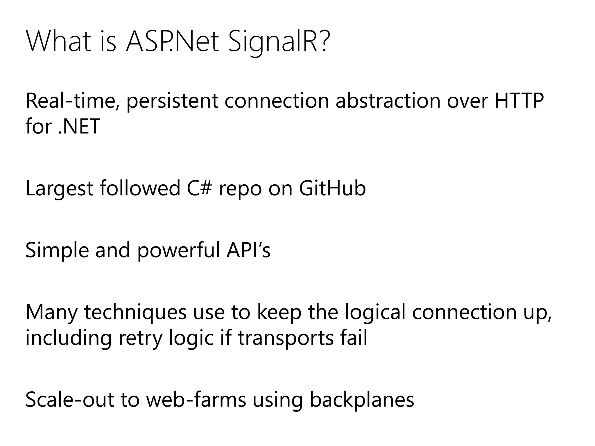 What is ASP.Net SignalR?
Real-time, persistent connection abstraction over HTTP
for .NET
Largest followed C# repo on GitHub
Simple and powerful API’s
Many techniques use to keep the logical connection up,
including retry logic if transports fail
Scale-out to web-farms using backplanes
 