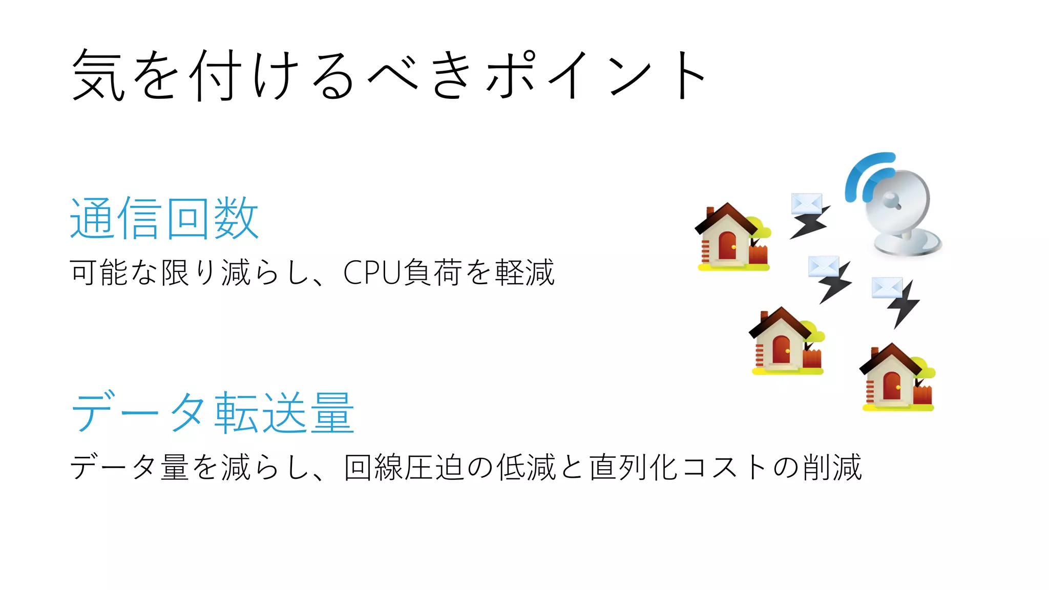 気を付けるべきポイント
通信回数
可能な限り減らし、CPU負荷を軽減

データ転送量
データ量を減らし、回線圧迫の低減と直列化コストの削減

 