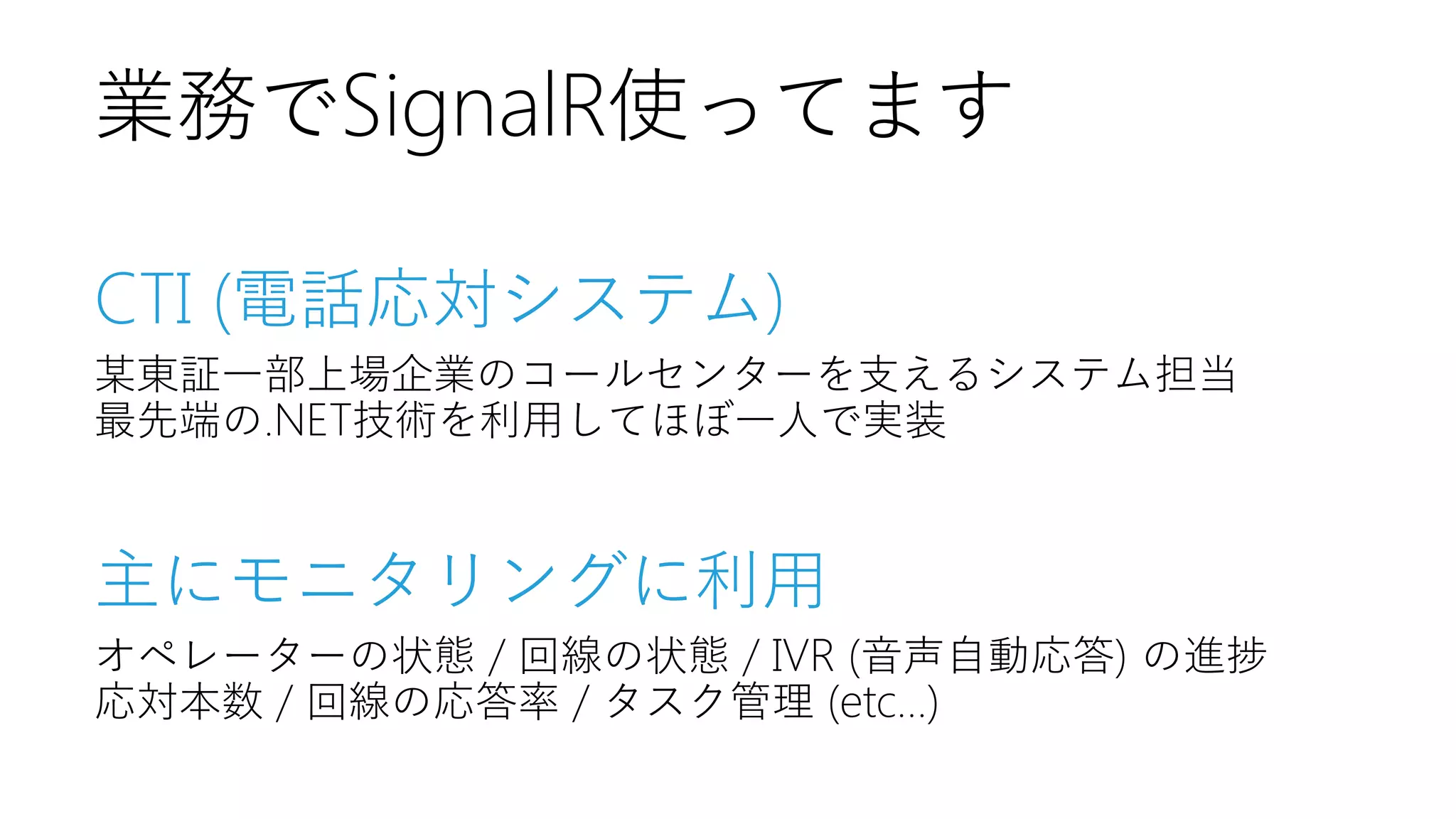 業務でSignalR使ってます
CTI (電話応対システム)
某東証一部上場企業のコールセンターを支えるシステム担当
最先端の.NET技術を利用してほぼ一人で実装

主にモニタリングに利用
オペレーターの状態 / 回線の状態 / IVR (音声自動応答) の進捗
応対本数 / 回線の応答率 / タスク管理 (etc...)

 
