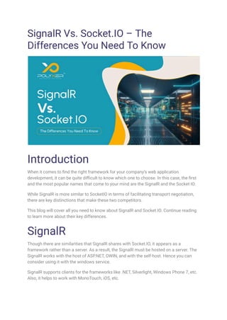 SignalR Vs. Socket.IO – The
Differences You Need To Know
Introduction
When it comes to find the right framework for your company’s web application
development, it can be quite difficult to know which one to choose. In this case, the first
and the most popular names that come to your mind are the SignalR and the Socket IO.
While SignalR is more similar to SocketIO in terms of facilitating transport negotiation,
there are key distinctions that make these two competitors.
This blog will cover all you need to know about SignalR and Socket.IO. Continue reading
to learn more about their key differences.
SignalR
Though there are similarities that SignalR shares with Socket.IO, it appears as a
framework rather than a server. As a result, the SignalR must be hosted on a server. The
SignalR works with the host of ASP.NET, OWIN, and with the self-host. Hence you can
consider using it with the windows service.
SignalR supports clients for the frameworks like .NET, Silverlight, Windows Phone 7, etc.
Also, it helps to work with MonoTouch, iOS, etc.
 