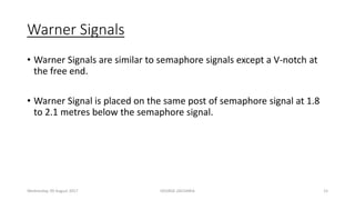 Warner Signals
• Warner Signals are similar to semaphore signals except a V-notch at
the free end.
• Warner Signal is placed on the same post of semaphore signal at 1.8
to 2.1 metres below the semaphore signal.
Wednesday, 09 August 2017 GEORGE ZACHARIA 15
 