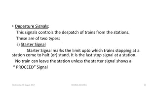 • Departure Signals:
This signals controls the despatch of trains from the stations.
These are of two types:
i) Starter Signal
Starter Signal marks the limit upto which trains stopping at a
station come to halt (or) stand. It is the last stop signal at a station.
No train can leave the station unless the starter signal shows a
“ PROCEED” Signal
Wednesday, 09 August 2017 GEORGE ZACHARIA 22
 