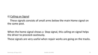 ii) Calling on Signal
These signals consists of small arms below the main Home signal on
the same post.
When the home signal shows a Stop signal, this calling on signal helps
the driver to proceed cautiously.
These signals are very useful when repair works are going on the tracks.
Wednesday, 09 August 2017 GEORGE ZACHARIA 28
 