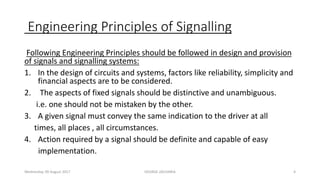 Engineering Principles of Signalling
Following Engineering Principles should be followed in design and provision
of signals and signalling systems:
1. In the design of circuits and systems, factors like reliability, simplicity and
financial aspects are to be considered.
2. The aspects of fixed signals should be distinctive and unambiguous.
i.e. one should not be mistaken by the other.
3. A given signal must convey the same indication to the driver at all
times, all places , all circumstances.
4. Action required by a signal should be definite and capable of easy
implementation.
Wednesday, 09 August 2017 GEORGE ZACHARIA 4
 