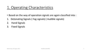 1. Operating Characteristics
• Based on the way of operation signals are again classified into :
1. Detonating Signals ( Fog signals) ( Audible signals)
2. Hand Signals
3. Fixed Signals
Wednesday, 09 August 2017 GEORGE ZACHARIA 7
 