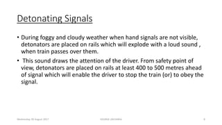 Detonating Signals
• During foggy and cloudy weather when hand signals are not visible,
detonators are placed on rails which will explode with a loud sound ,
when train passes over them.
• This sound draws the attention of the driver. From safety point of
view, detonators are placed on rails at least 400 to 500 metres ahead
of signal which will enable the driver to stop the train (or) to obey the
signal.
Wednesday, 09 August 2017 GEORGE ZACHARIA 8
 