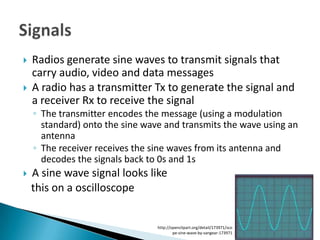    Radios generate sine waves to transmit signals that
    carry audio, video and data messages
   A radio has a transmitter Tx to generate the signal and
    a receiver Rx to receive the signal
    ◦ The transmitter encodes the message (using a modulation
      standard) onto the sine wave and transmits the wave using an
      antenna
    ◦ The receiver receives the sine waves from its antenna and
      decodes the signals back to 0s and 1s
   A sine wave signal looks like
    this on a oscilloscope


                                 http://openclipart.org/detail/173971/sco
                                         pe-sine-wave-by-sangear-173971
 