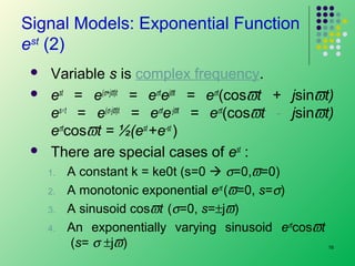 Signal Models: Exponential Function
est (2)





Variable s is complex frequency.
est = e(σ+jϖ)t = eσtejϖt = eσt(cosϖt + jsinϖt)
es∗ t = e(σ-jϖ)t = eσte-jϖt = eσt(cosϖt - jsinϖt)
eσtcosϖt = ½(est +e-st )
There are special cases of est :
1.
2.
3.
4.

A constant k = ke0t (s=0  σ=0,ϖ=0)
A monotonic exponential eσt (ϖ=0, s=σ)
A sinusoid cosϖt (σ=0, s=±jϖ)
An exponentially varying sinusoid eσtcosϖt
(s= σ ±jϖ)

16

 