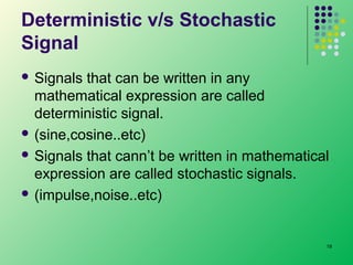 Deterministic v/s Stochastic
Signal
 Signals

that can be written in any
mathematical expression are called
deterministic signal.
 (sine,cosine..etc)
 Signals that cann’t be written in mathematical
expression are called stochastic signals.
 (impulse,noise..etc)

19

 