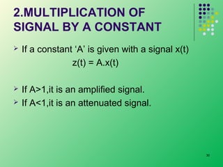 2.MULTIPLICATION OF
SIGNAL BY A CONSTANT


If a constant ‘A’ is given with a signal x(t)
z(t) = A.x(t)



If A>1,it is an amplified signal.
If A<1,it is an attenuated signal.



30

 