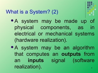 What is a System? (2)
A

system may be made up of
physical components, as in
electrical or mechanical systems
(hardware realization).
A system may be an algorithm
that computes an outputs from
an inputs signal (software
realization).
8

 