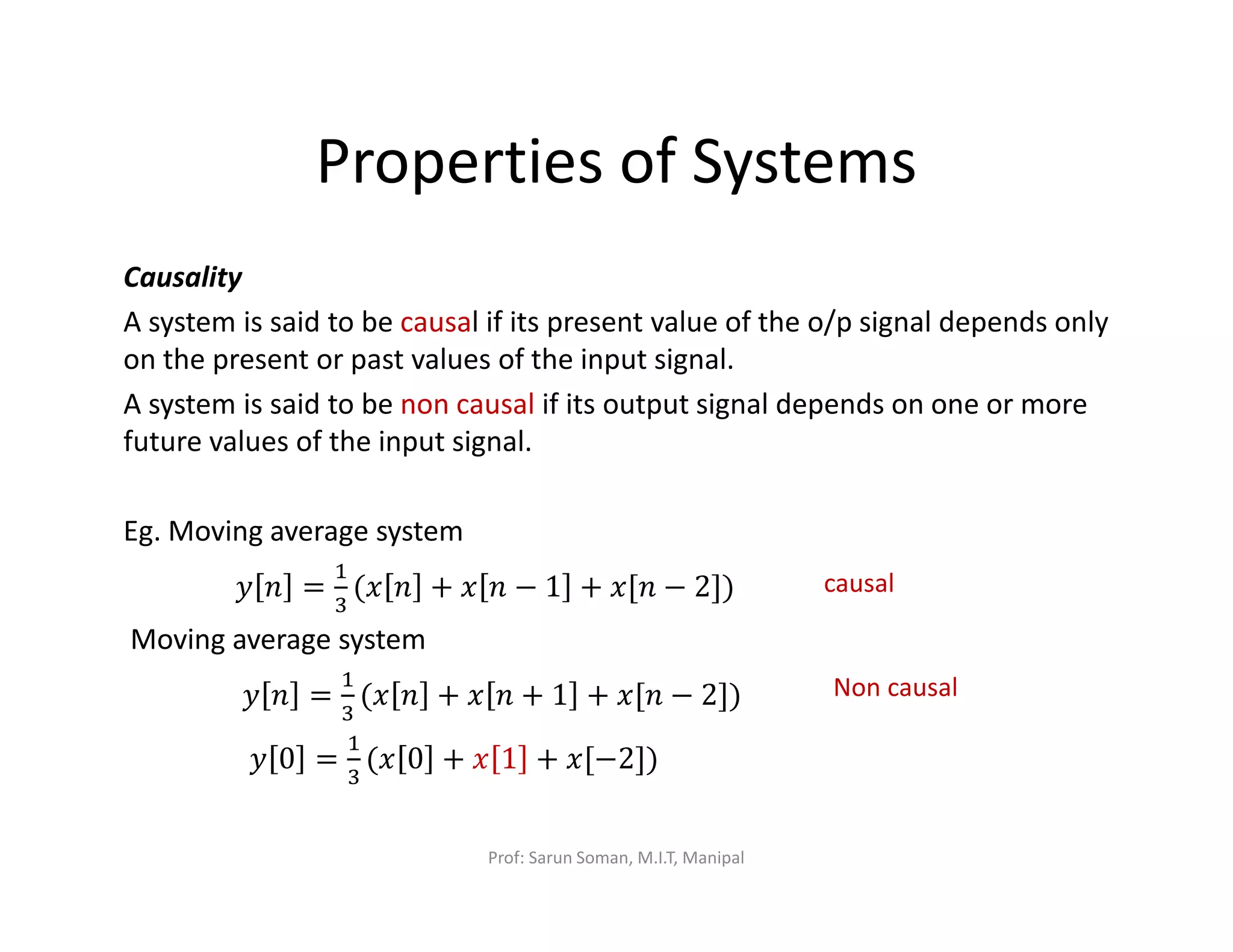Properties of Systems
Causality
A system is said to be causal if its present value of the o/p signal depends only
on the present or past values of the input signal.
A system is said to be non causal if its output signal depends on one or more
future values of the input signal.
Eg. Moving average system
‫ݕ‬ ݊ =
ଵ
ଷ
(‫ݔ‬ ݊ + ‫ݔ‬ ݊ − 1 + ‫݊[ݔ‬ − 2])
Moving average system
‫ݕ‬ ݊ =
ଵ
ଷ
(‫ݔ‬ ݊ + ‫ݔ‬ ݊ + 1 + ‫݊[ݔ‬ − 2])
‫ݕ‬ 0 =
ଵ
ଷ
(‫ݔ‬ 0 + ‫ݔ‬ 1 + ‫)]2−[ݔ‬
causal
Non causal
Prof: Sarun Soman, M.I.T, Manipal
 