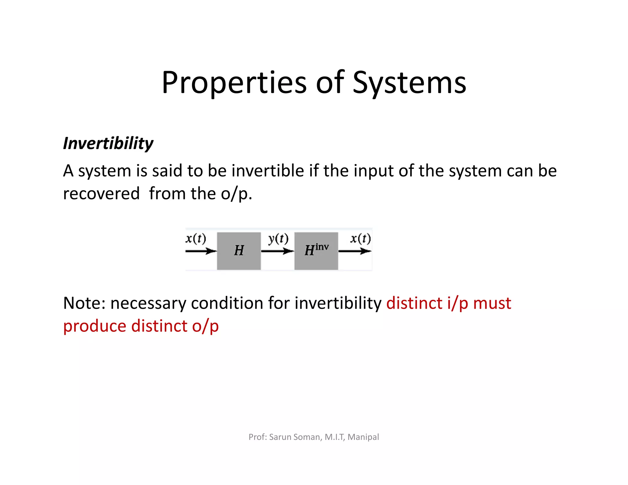 Properties of Systems
Invertibility
A system is said to be invertible if the input of the system can be
recovered from the o/p.
Note: necessary condition for invertibility distinct i/p must
produce distinct o/p
Prof: Sarun Soman, M.I.T, Manipal
 