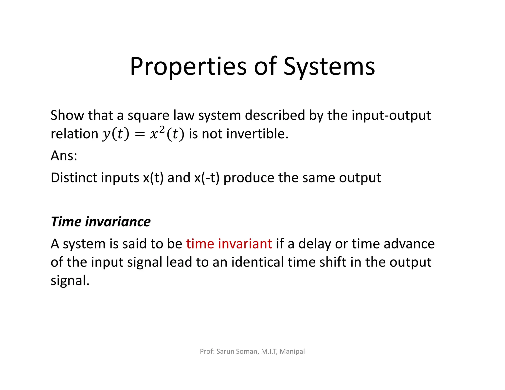 Properties of Systems
Show that a square law system described by the input-output
relation ‫ݕ‬ ‫ݐ‬ = ‫ݔ‬ଶ
(‫)ݐ‬ is not invertible.
Ans:
Distinct inputs x(t) and x(-t) produce the same output
Time invariance
A system is said to be time invariant if a delay or time advance
of the input signal lead to an identical time shift in the output
signal.
Prof: Sarun Soman, M.I.T, Manipal
 