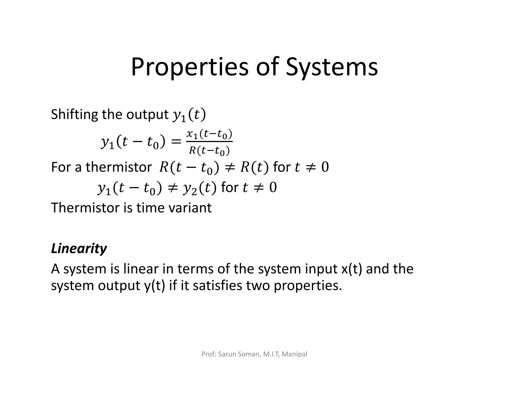 Properties of Systems
Shifting the output ‫ݕ‬ଵ ‫ݐ‬
‫ݕ‬ଵ ‫ݐ‬ − ‫ݐ‬଴ =
௫భ(௧ି௧బ)
ோ(௧ି௧బ)
For a thermistor ܴ(‫ݐ‬ − ‫ݐ‬଴) ≠ ܴ(‫)ݐ‬ for ‫ݐ‬ ≠ 0
‫ݕ‬ଵ(‫ݐ‬ − ‫ݐ‬଴) ≠ ‫ݕ‬ଶ(‫)ݐ‬ for ‫ݐ‬ ≠ 0
Thermistor is time variant
Linearity
A system is linear in terms of the system input x(t) and the
system output y(t) if it satisfies two properties.
Prof: Sarun Soman, M.I.T, Manipal
 