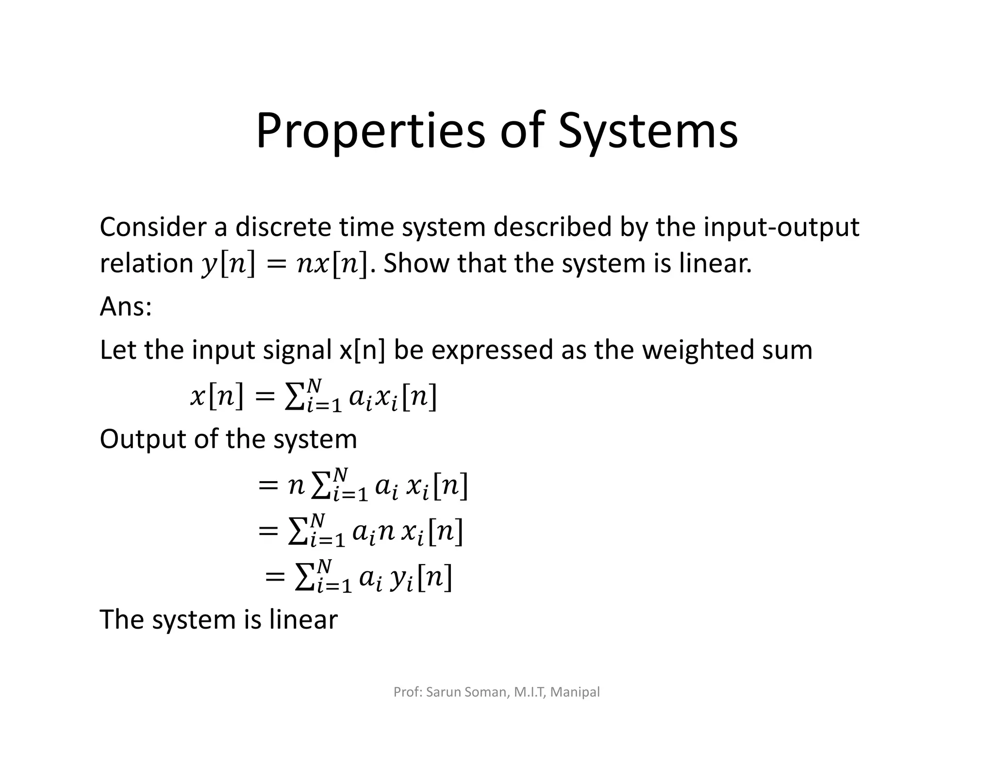 Properties of Systems
Consider a discrete time system described by the input-output
relation ‫ݕ‬ ݊ = ݊‫.]݊[ݔ‬ Show that the system is linear.
Ans:
Let the input signal x[n] be expressed as the weighted sum
‫ݔ‬ ݊ = ∑ ܽ௜‫ݔ‬௜[݊]ே
௜ୀଵ
Output of the system
= ݊ ∑ ܽ௜
ே
௜ୀଵ ‫ݔ‬௜[݊]
= ∑ ܽ௜݊ே
௜ୀଵ ‫ݔ‬௜[݊]
= ∑ ܽ௜
ே
௜ୀଵ ‫ݕ‬௜[݊]
The system is linear
Prof: Sarun Soman, M.I.T, Manipal
 