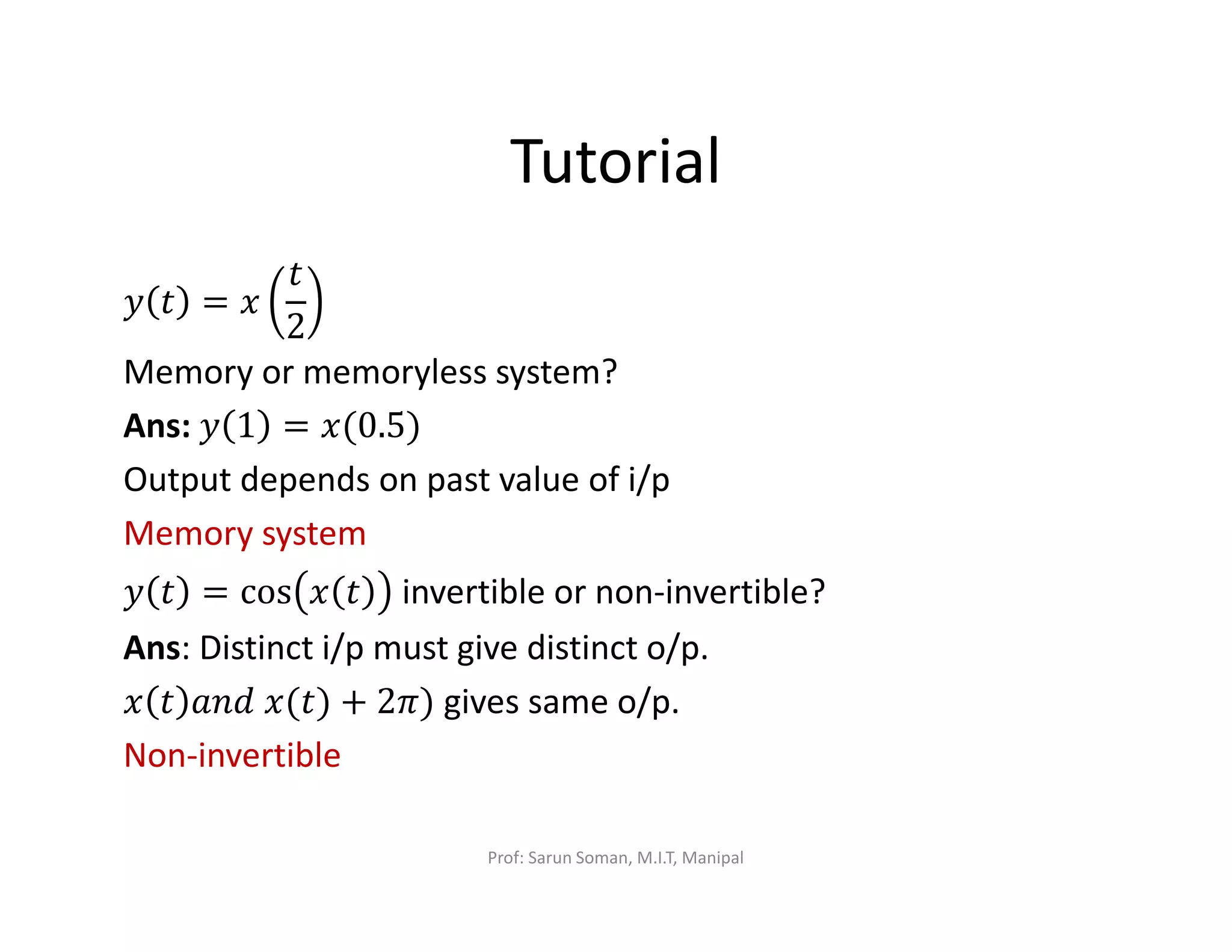 Tutorial
‫ݕ‬ ‫ݐ‬ = ‫ݔ‬
‫ݐ‬
2
Memory or memoryless system?
Ans:	‫ݕ‬ 1 = ‫)5.0(ݔ‬
Output depends on past value of i/p
Memory system
‫ݕ‬ ‫ݐ‬ = cos ‫ݔ‬ ‫ݐ‬ invertible or non-invertible?
Ans: Distinct i/p must give distinct o/p.
‫ݔ‬ ‫ݐ‬ ܽ݊݀	‫)ݐ(ݔ‬ + 2ߨ) gives same o/p.
Non-invertible
Prof: Sarun Soman, M.I.T, Manipal
 