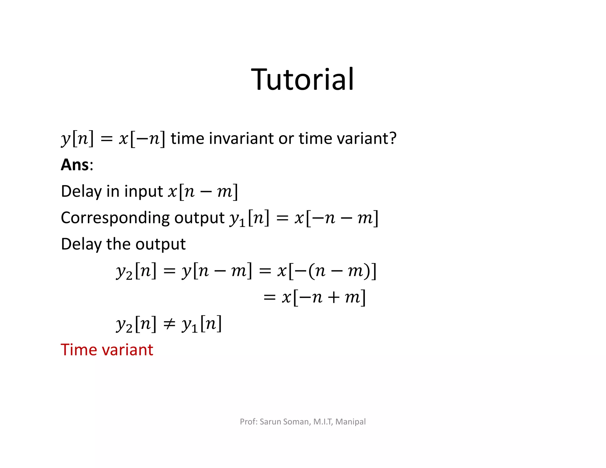 Tutorial
‫ݕ‬ ݊ = ‫]݊−[ݔ‬ time invariant or time variant?
Ans:
Delay in input ‫݊[ݔ‬ − ݉]
Corresponding output	‫ݕ‬ଵ ݊ = ‫݊−[ݔ‬ − ݉]
Delay the output
‫ݕ‬ଶ ݊ = ‫ݕ‬ ݊ − ݉ = ‫݊(−[ݔ‬ − ݉)]
= ‫݊−[ݔ‬ + ݉]
‫ݕ‬ଶ[݊] ≠ ‫ݕ‬ଵ ݊
Time variant
Prof: Sarun Soman, M.I.T, Manipal
 