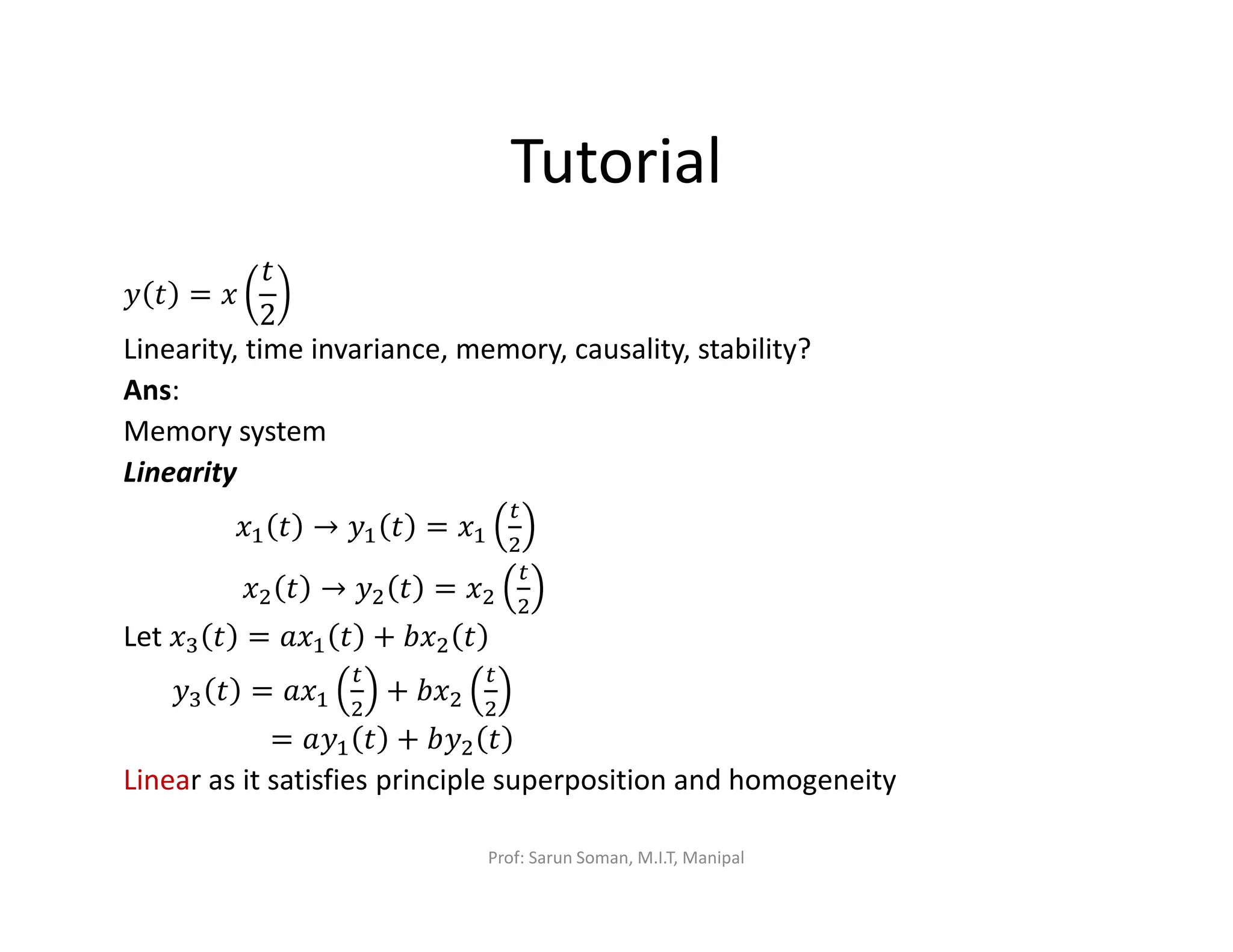 Tutorial
‫ݕ‬ ‫ݐ‬ = ‫ݔ‬
‫ݐ‬
2
Linearity, time invariance, memory, causality, stability?
Ans:
Memory system
Linearity
‫ݔ‬ଵ ‫ݐ‬ → ‫ݕ‬ଵ ‫ݐ‬ = ‫ݔ‬ଵ
௧
ଶ
‫ݔ‬ଶ ‫ݐ‬ → ‫ݕ‬ଶ ‫ݐ‬ = ‫ݔ‬ଶ
௧
ଶ
Let ‫ݔ‬ଷ ‫ݐ‬ = ܽ‫ݔ‬ଵ ‫ݐ‬ + ܾ‫ݔ‬ଶ ‫ݐ‬
‫ݕ‬ଷ ‫ݐ‬ = ܽ‫ݔ‬ଵ
௧
ଶ
+ ܾ‫ݔ‬ଶ
௧
ଶ
= ܽ‫ݕ‬ଵ ‫ݐ‬ + ܾ‫ݕ‬ଶ ‫ݐ‬
Linear as it satisfies principle superposition and homogeneity
Prof: Sarun Soman, M.I.T, Manipal
 