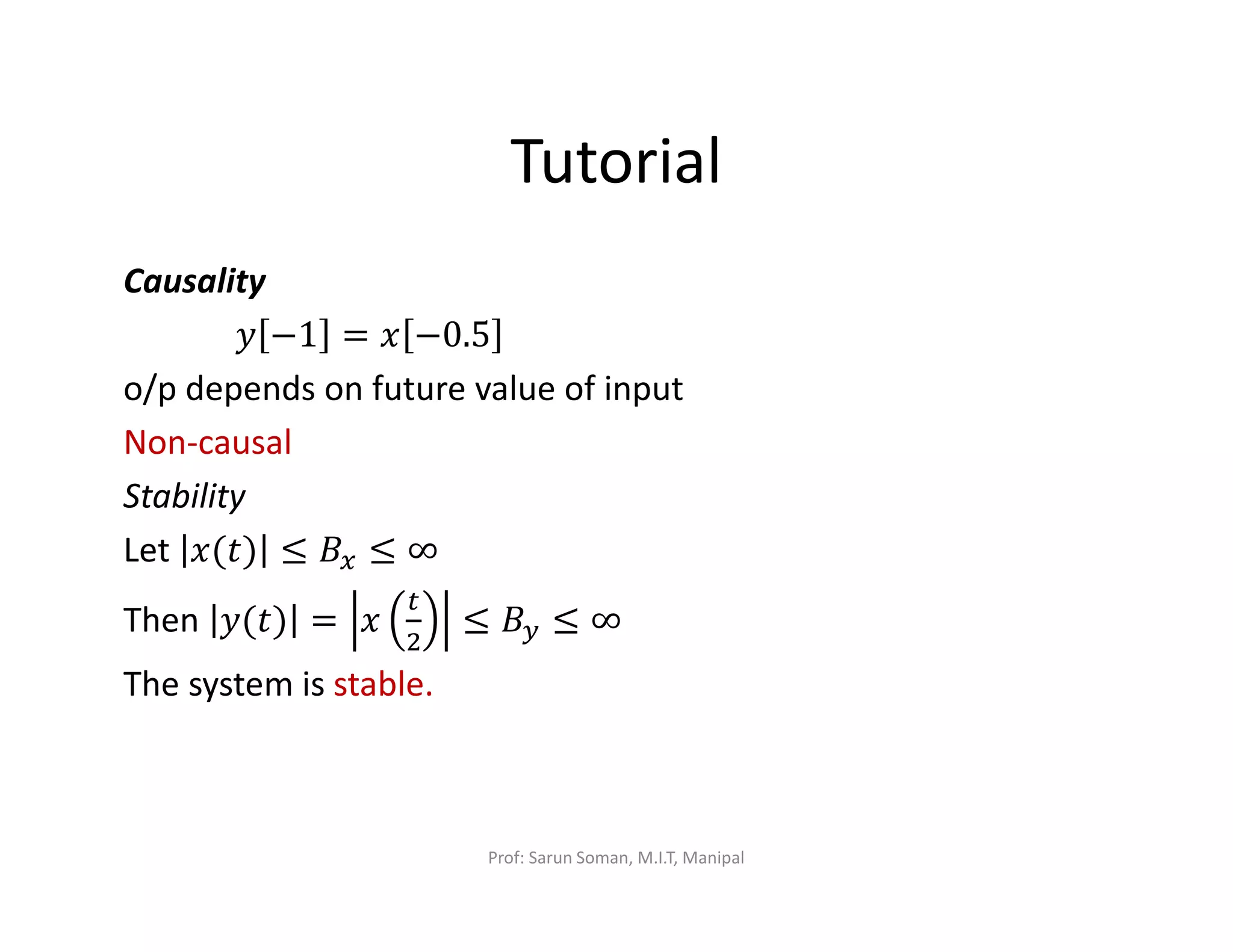 Tutorial
Causality
‫ݕ‬ −1 = ‫ݔ‬ −0.5
o/p depends on future value of input
Non-causal
Stability
Let ‫)ݐ(ݔ‬ ≤ ‫ܤ‬௫ ≤ ∞
Then ‫)ݐ(ݕ‬ = ‫ݔ‬
௧
ଶ
≤ ‫ܤ‬௬ ≤ ∞
The system is stable.
Prof: Sarun Soman, M.I.T, Manipal
 