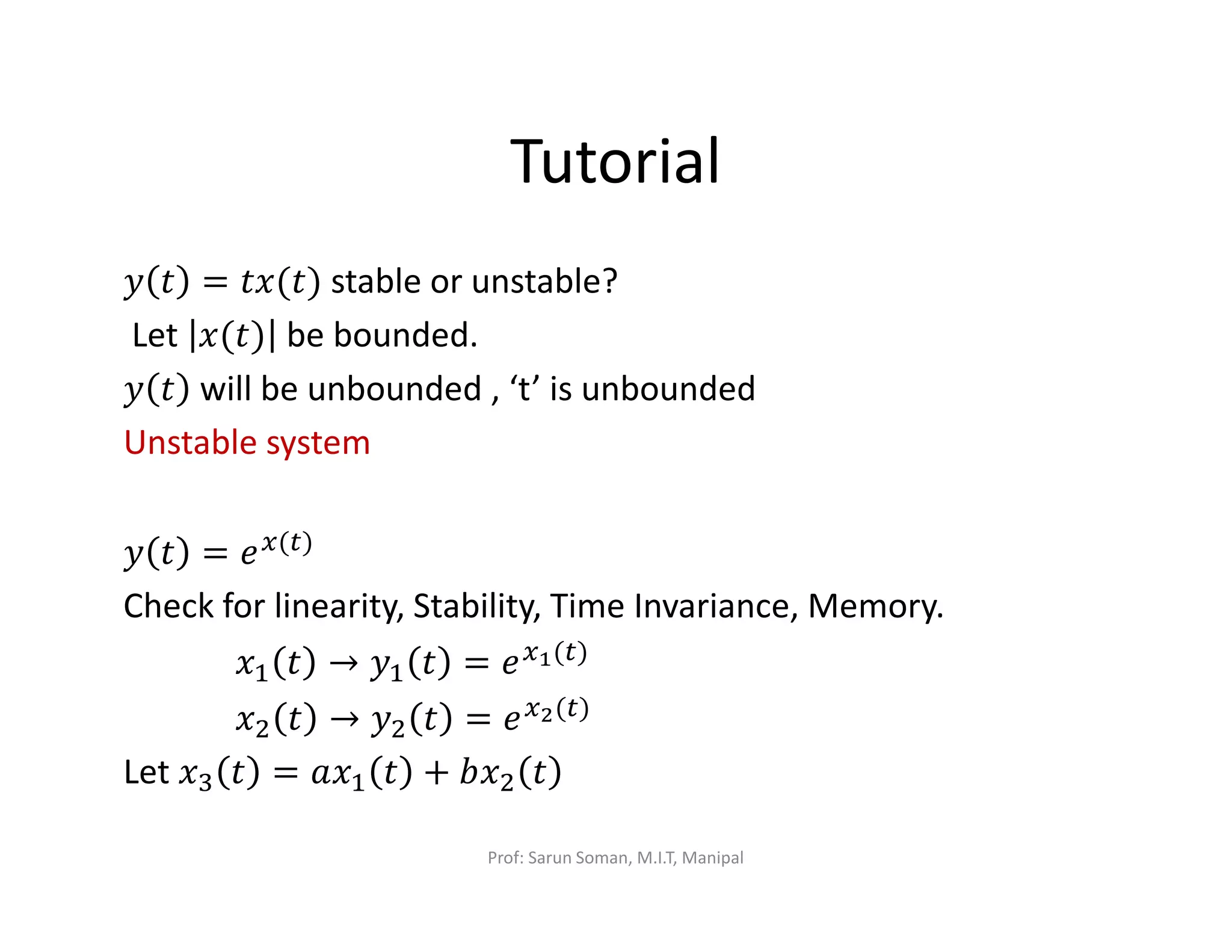 Tutorial
‫ݕ‬ ‫ݐ‬ = ‫)ݐ(ݔݐ‬ stable or unstable?
Let ‫)ݐ(ݔ‬ be bounded.
‫ݕ‬ ‫ݐ‬ will be unbounded , ‘t’ is unbounded
Unstable system
‫ݕ‬ ‫ݐ‬ = ݁௫(௧)
Check for linearity, Stability, Time Invariance, Memory.
‫ݔ‬ଵ ‫ݐ‬ → ‫ݕ‬ଵ ‫ݐ‬ = ݁௫భ(௧)
‫ݔ‬ଶ ‫ݐ‬ → ‫ݕ‬ଶ ‫ݐ‬ = ݁௫మ(௧)
Let ‫ݔ‬ଷ ‫ݐ‬ = ܽ‫ݔ‬ଵ ‫ݐ‬ + ܾ‫ݔ‬ଶ ‫ݐ‬
Prof: Sarun Soman, M.I.T, Manipal
 