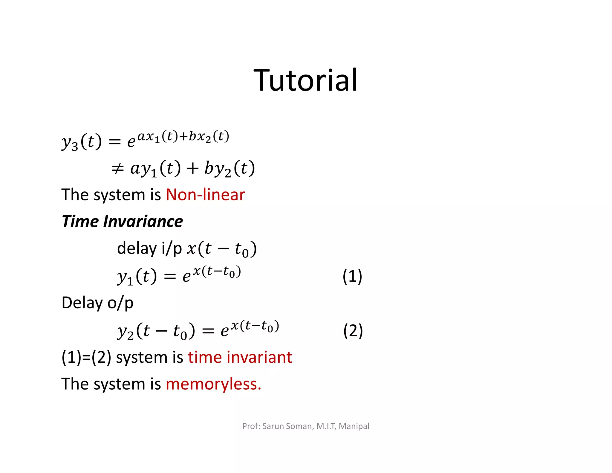 Tutorial
‫ݕ‬ଷ ‫ݐ‬ = ݁௔௫భ ௧ ା௕௫మ ௧
≠ ܽ‫ݕ‬ଵ ‫ݐ‬ + ܾ‫ݕ‬ଶ ‫ݐ‬
The system is Non-linear
Time Invariance
delay i/p ‫ݐ(ݔ‬ − ‫ݐ‬଴)
‫ݕ‬ଵ ‫ݐ‬ = ݁௫(௧ି௧బ) (1)
Delay o/p
‫ݕ‬ଶ ‫ݐ‬ − ‫ݐ‬଴ = ݁௫(௧ି௧బ) (2)
(1)=(2) system is time invariant
The system is memoryless.
Prof: Sarun Soman, M.I.T, Manipal
 