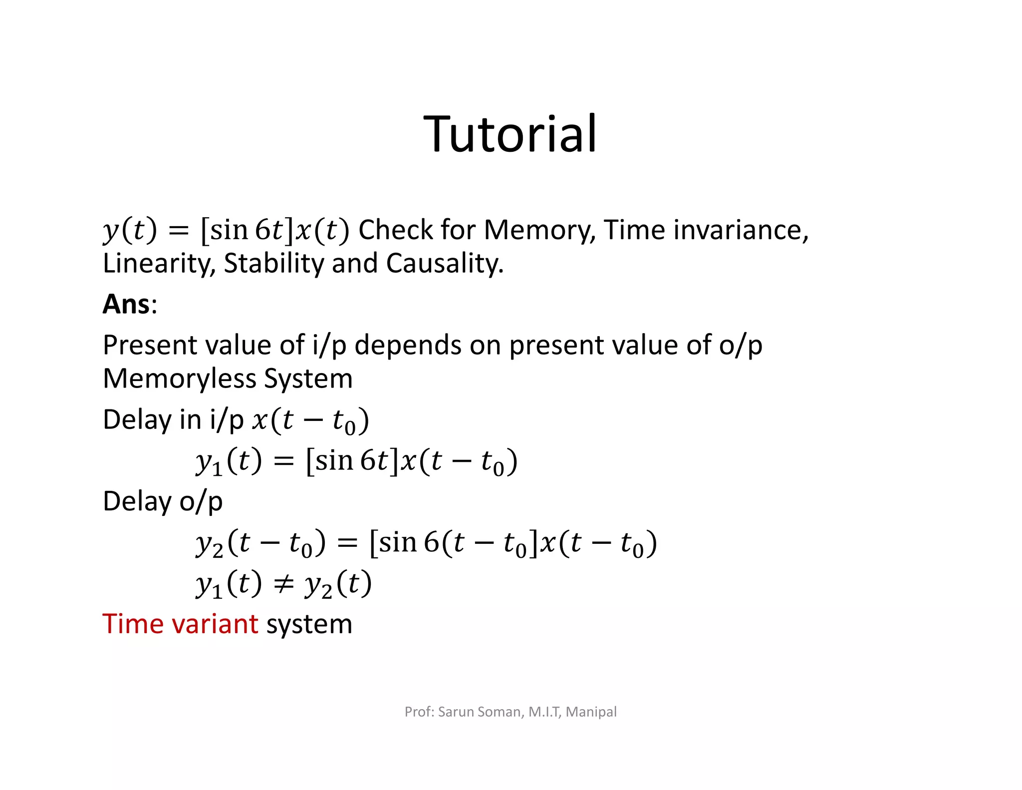 Tutorial
‫ݕ‬ ‫ݐ‬ = [sin 6‫)ݐ(ݔ]ݐ‬ Check for Memory, Time invariance,
Linearity, Stability and Causality.
Ans:
Present value of i/p depends on present value of o/p
Memoryless System
Delay in i/p ‫ݐ(ݔ‬ − ‫ݐ‬଴)
‫ݕ‬ଵ ‫ݐ‬ = [sin 6‫ݐ(ݔ]ݐ‬ − ‫ݐ‬଴)
Delay o/p
‫ݕ‬ଶ ‫ݐ‬ − ‫ݐ‬଴ = [sin 6(‫ݐ‬ − ‫ݐ‬଴]‫ݐ(ݔ‬ − ‫ݐ‬଴)
‫ݕ‬ଵ ‫ݐ‬ ≠ ‫ݕ‬ଶ ‫ݐ‬
Time variant system
Prof: Sarun Soman, M.I.T, Manipal
 