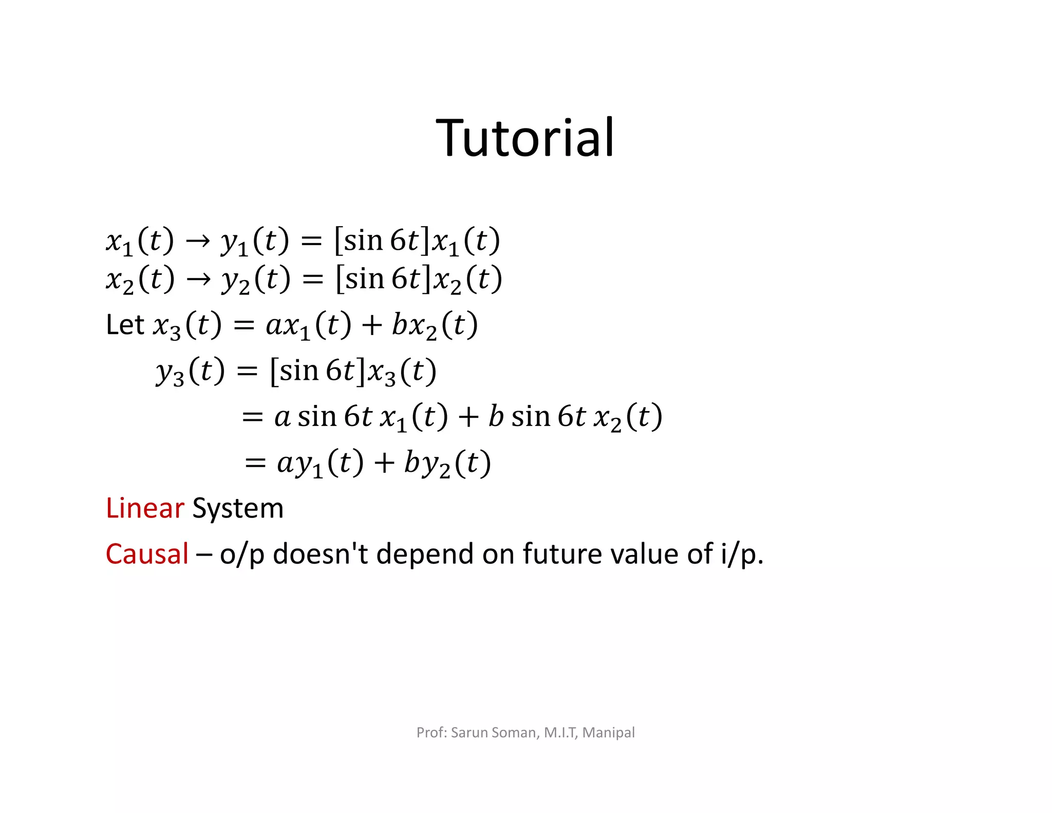 Tutorial
‫ݔ‬ଵ ‫ݐ‬ → ‫ݕ‬ଵ ‫ݐ‬ = sin 6‫ݐ‬ ‫ݔ‬ଵ ‫ݐ‬
‫ݔ‬ଶ ‫ݐ‬ → ‫ݕ‬ଶ ‫ݐ‬ = sin 6‫ݐ‬ ‫ݔ‬ଶ ‫ݐ‬
Let ‫ݔ‬ଷ ‫ݐ‬ = ܽ‫ݔ‬ଵ ‫ݐ‬ + ܾ‫ݔ‬ଶ ‫ݐ‬
‫ݕ‬ଷ ‫ݐ‬ = [sin 6‫ݔ]ݐ‬ଷ(‫)ݐ‬
= ܽ sin 6‫ݐ‬ ‫ݔ‬ଵ ‫ݐ‬ + ܾ sin 6‫ݐ‬ ‫ݔ‬ଶ ‫ݐ‬
= ܽ‫ݕ‬ଵ ‫ݐ‬ + ܾ‫ݕ‬ଶ(‫)ݐ‬
Linear System
Causal – o/p doesn't depend on future value of i/p.
Prof: Sarun Soman, M.I.T, Manipal
 