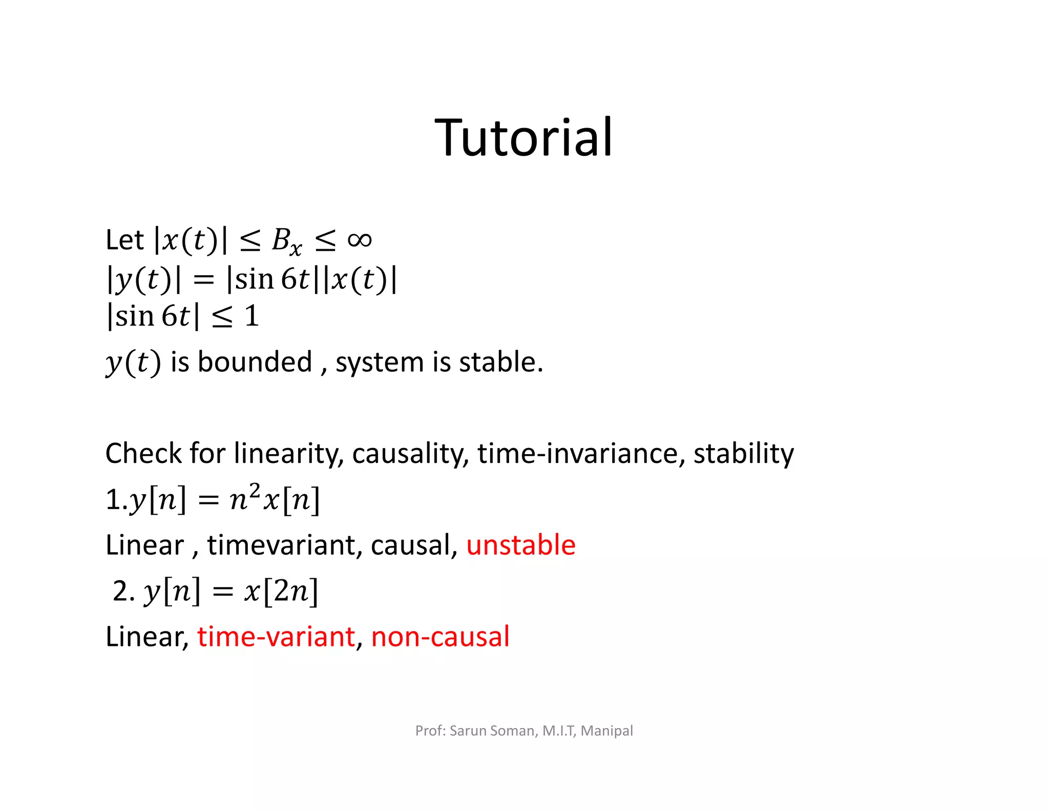 Tutorial
Let ‫)ݐ(ݔ‬ ≤ ‫ܤ‬௫ ≤ ∞
‫)ݐ(ݕ‬ = sin 6‫ݐ‬ ‫)ݐ(ݔ‬
sin 6‫ݐ‬ ≤ 1
‫)ݐ(ݕ‬ is bounded , system is stable.
Check for linearity, causality, time-invariance, stability
1.‫ݕ‬ ݊ = ݊ଶ‫]݊[ݔ‬
Linear , timevariant, causal, unstable
2. ‫ݕ‬ ݊ = ‫]݊2[ݔ‬
Linear, time-variant, non-causal
Prof: Sarun Soman, M.I.T, Manipal
 