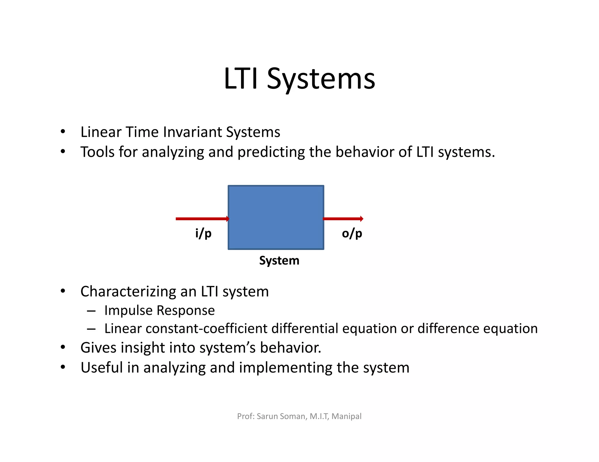 LTI Systems
• Linear Time Invariant Systems
• Tools for analyzing and predicting the behavior of LTI systems.
• Characterizing an LTI system
– Impulse Response
– Linear constant-coefficient differential equation or difference equation
• Gives insight into system’s behavior.
• Useful in analyzing and implementing the system
i/p o/p
System
Prof: Sarun Soman, M.I.T, Manipal
 