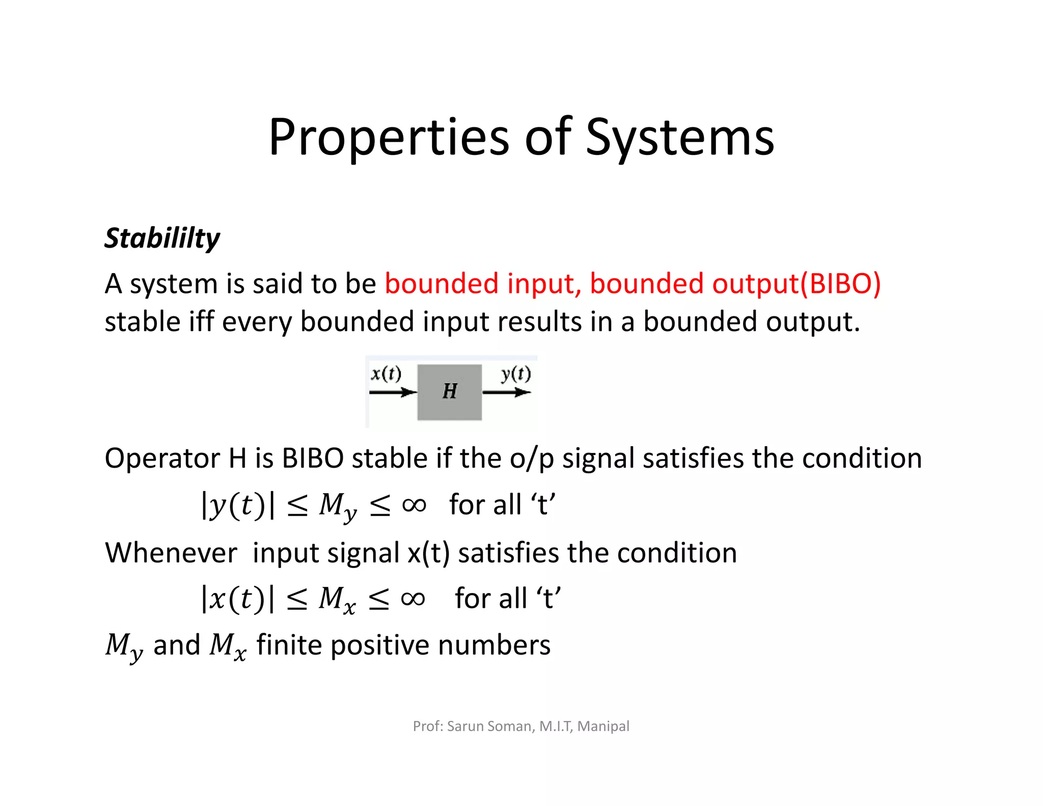 Properties of Systems
Stabililty
A system is said to be bounded input, bounded output(BIBO)
stable iff every bounded input results in a bounded output.
Operator H is BIBO stable if the o/p signal satisfies the condition
‫)ݐ(ݕ‬ ≤ ‫ܯ‬௬ ≤ ∞ for all ‘t’
Whenever input signal x(t) satisfies the condition
‫)ݐ(ݔ‬ ≤ ‫ܯ‬௫ ≤ ∞ for all ‘t’
‫ܯ‬௬ and ‫ܯ‬௫ finite positive numbers
Prof: Sarun Soman, M.I.T, Manipal
 