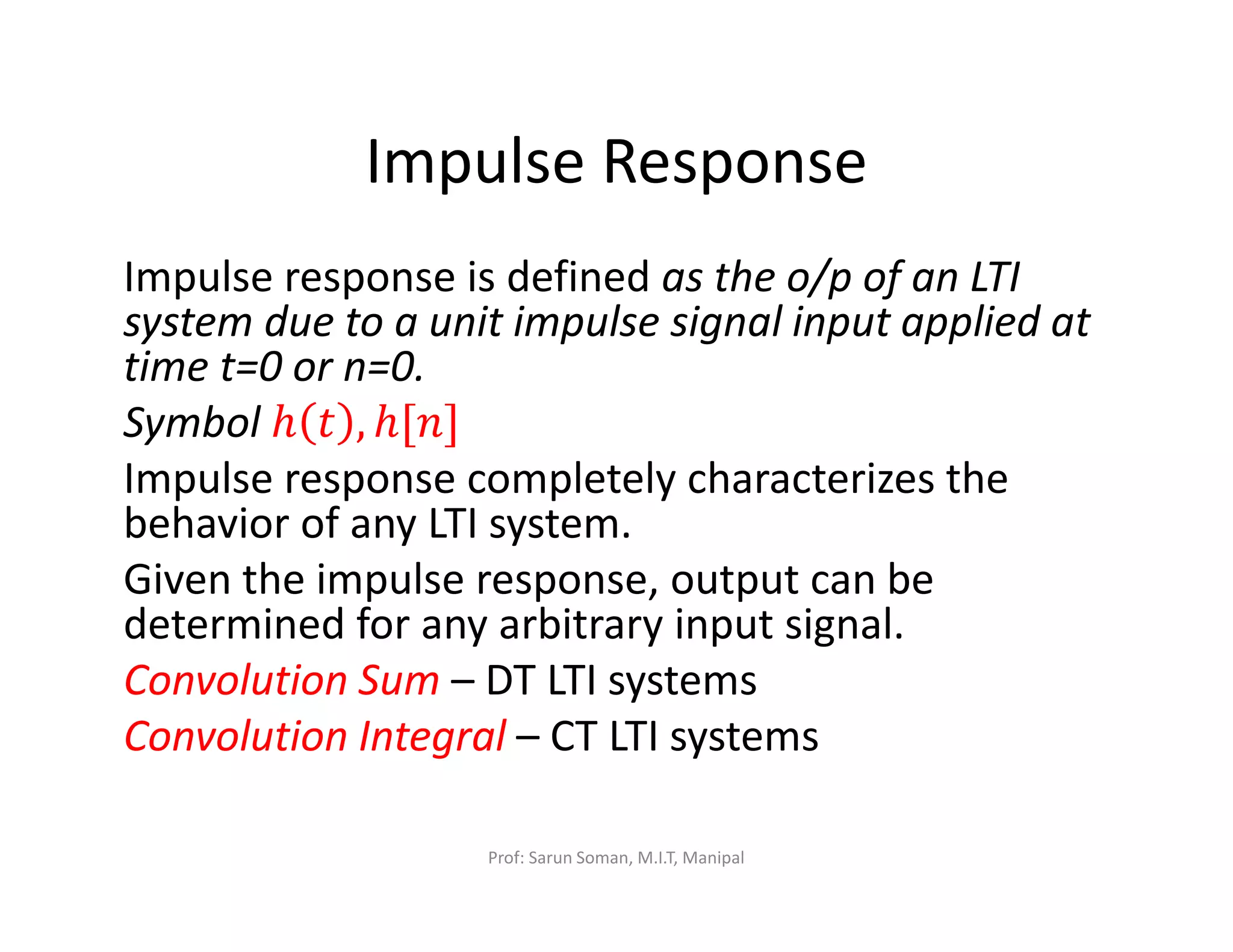 Impulse Response
Impulse response is defined as the o/p of an LTI
system due to a unit impulse signal input applied at
time t=0 or n=0.
Symbol ℎ ‫ݐ‬ , ℎ[݊]
Impulse response completely characterizes the
behavior of any LTI system.
Given the impulse response, output can be
determined for any arbitrary input signal.
Convolution Sum – DT LTI systems
Convolution Integral – CT LTI systems
Prof: Sarun Soman, M.I.T, Manipal
 
