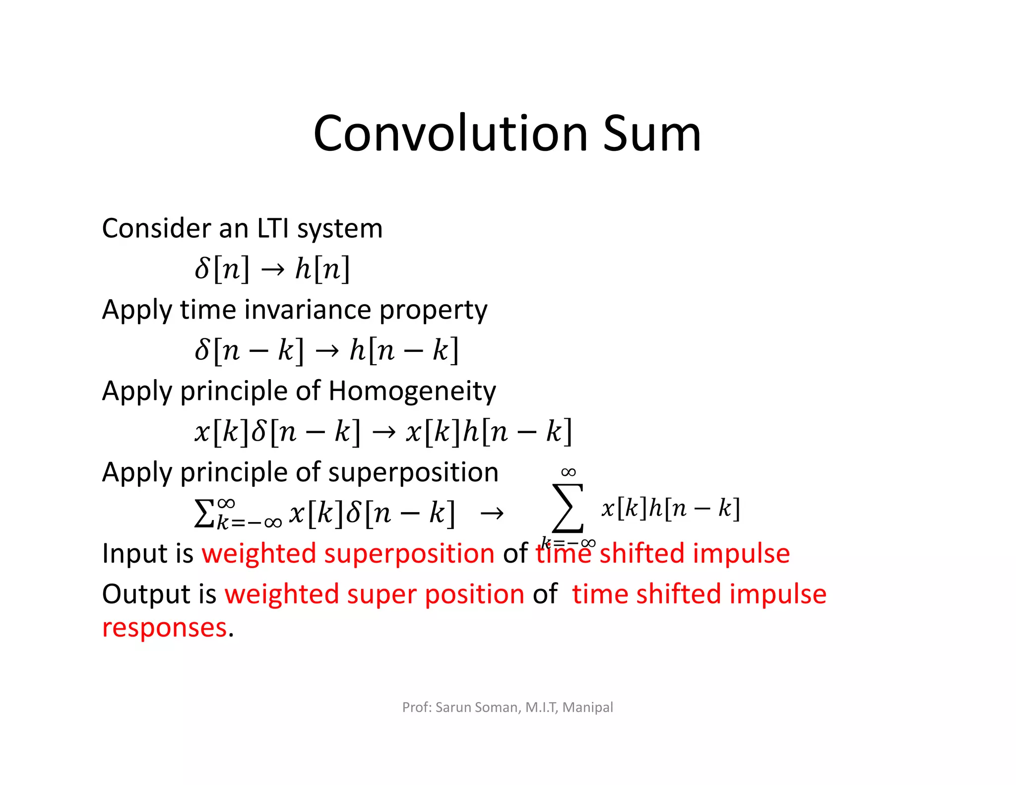Convolution Sum
Consider an LTI system
ߜ ݊ → ℎ ݊
Apply time invariance property
ߜ[݊ − ݇] → ℎ ݊ − ݇
Apply principle of Homogeneity
‫݊[ߜ]݇[ݔ‬ − ݇] → ‫]݇[ݔ‬ℎ ݊ − ݇
Apply principle of superposition
∑ ‫݊[ߜ]݇[ݔ‬ − ݇]ஶ
௞ୀିஶ 		→
Input is weighted superposition of time shifted impulse
Output is weighted super position of time shifted impulse
responses.
෍ ‫ݔ‬ ݇ ℎ[݊ − ݇]
ஶ
௞ୀିஶ
Prof: Sarun Soman, M.I.T, Manipal
 