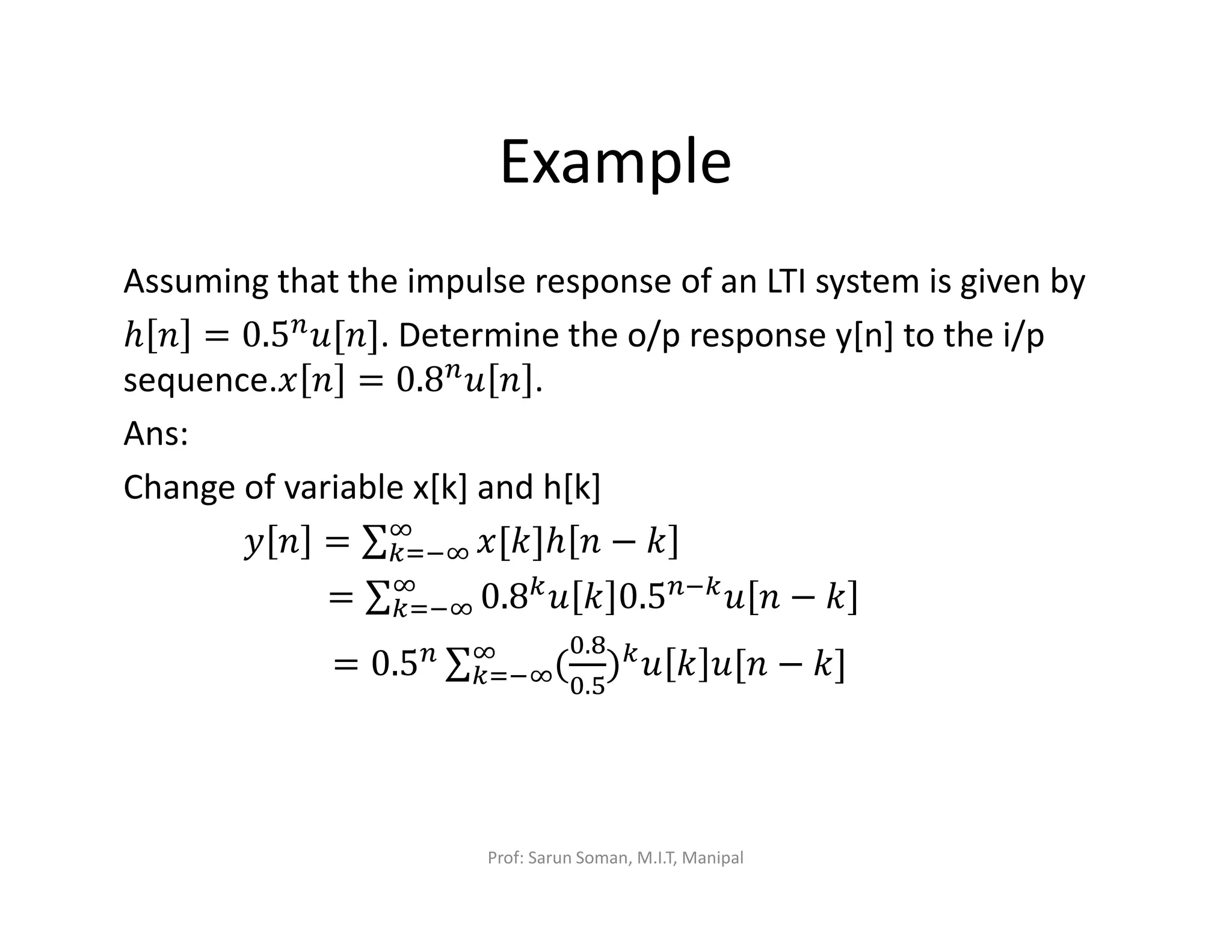 Example
Assuming that the impulse response of an LTI system is given by
ℎ ݊ = 0.5௡‫.]݊[ݑ‬ Determine the o/p response y[n] to the i/p
sequence.‫ݔ‬ ݊ = 0.8௡‫ݑ‬ ݊ .
Ans:
Change of variable x[k] and h[k]
‫ݕ‬ ݊ = ∑ ‫]݇[ݔ‬ℎ ݊ − ݇ஶ
௞ୀିஶ
= ∑ 0.8௞‫ݑ‬ ݇ 0.5௡ି௞‫ݑ‬ ݊ − ݇ஶ
௞ୀିஶ
= 0.5௡ ∑ (
଴.଼
଴.ହ
)௞‫ݑ‬ ݇ ‫݊[ݑ‬ − ݇]ஶ
௞ୀିஶ
Prof: Sarun Soman, M.I.T, Manipal
 