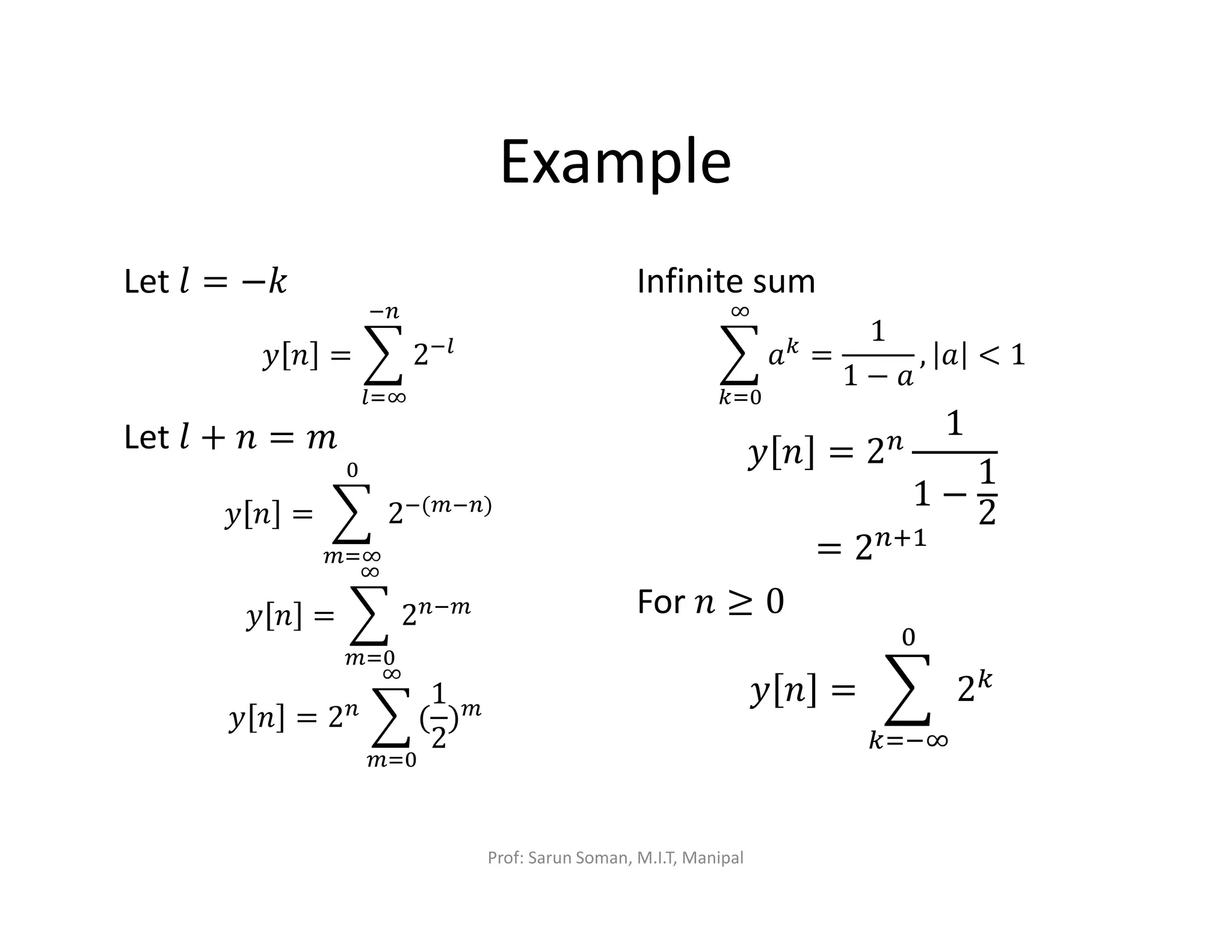 Example
Let ݈ = −݇
‫ݕ‬ ݊ = ෍ 2ି௟
ି௡
௟ୀஶ
Let ݈ + ݊ = ݉
‫ݕ‬ ݊ = ෍ 2ି(௠ି௡)
଴
௠ୀஶ
‫ݕ‬ ݊ = ෍ 2௡ି௠
ஶ
௠ୀ଴
‫ݕ‬ ݊ = 2௡ ෍ (
1
2
)௠
ஶ
௠ୀ଴
	
Infinite sum
෍ ܽ௞
ஶ
௞ୀ଴
=
1
1 − ܽ
, ܽ < 1
‫ݕ‬ ݊ = 2௡
1
1 −
1
2
= 2௡ାଵ
For ݊ ≥ 0
‫ݕ‬ ݊ = ෍ 2௞
଴
௞ୀିஶ
Prof: Sarun Soman, M.I.T, Manipal
 