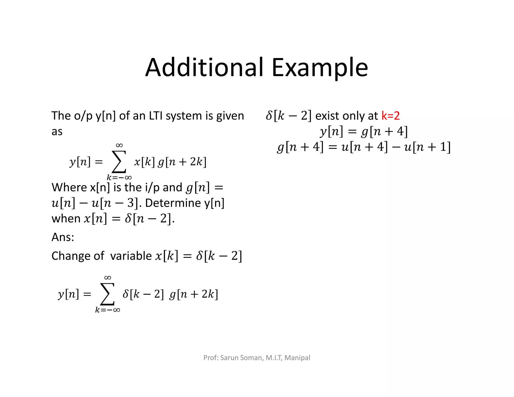 Additional Example
The o/p y[n] of an LTI system is given
as
Where x[n] is the i/p and ݃ ݊ =
‫ݑ‬ ݊ − ‫݊[ݑ‬ − 3]. Determine y[n]
when ‫ݔ‬ ݊ = ߜ[݊ − 2].
Ans:
Change of variable ‫ݔ‬ ݇ = ߜ[݇ − 2]
ߜ ݇ − 2 exist only at k=2
‫ݕ‬ ݊ = ݃[݊ + 4]
݃ ݊ + 4 = ‫ݑ‬ ݊ + 4 − ‫݊[ݑ‬ + 1]
‫ݕ‬ ݊ = ෍ ‫]݇[ݔ‬
ஶ
௞ୀିஶ
݃[݊ + 2݇]
‫ݕ‬ ݊ = ෍ ߜ[݇ − 2]
ஶ
௞ୀିஶ
݃[݊ + 2݇]
Prof: Sarun Soman, M.I.T, Manipal
 