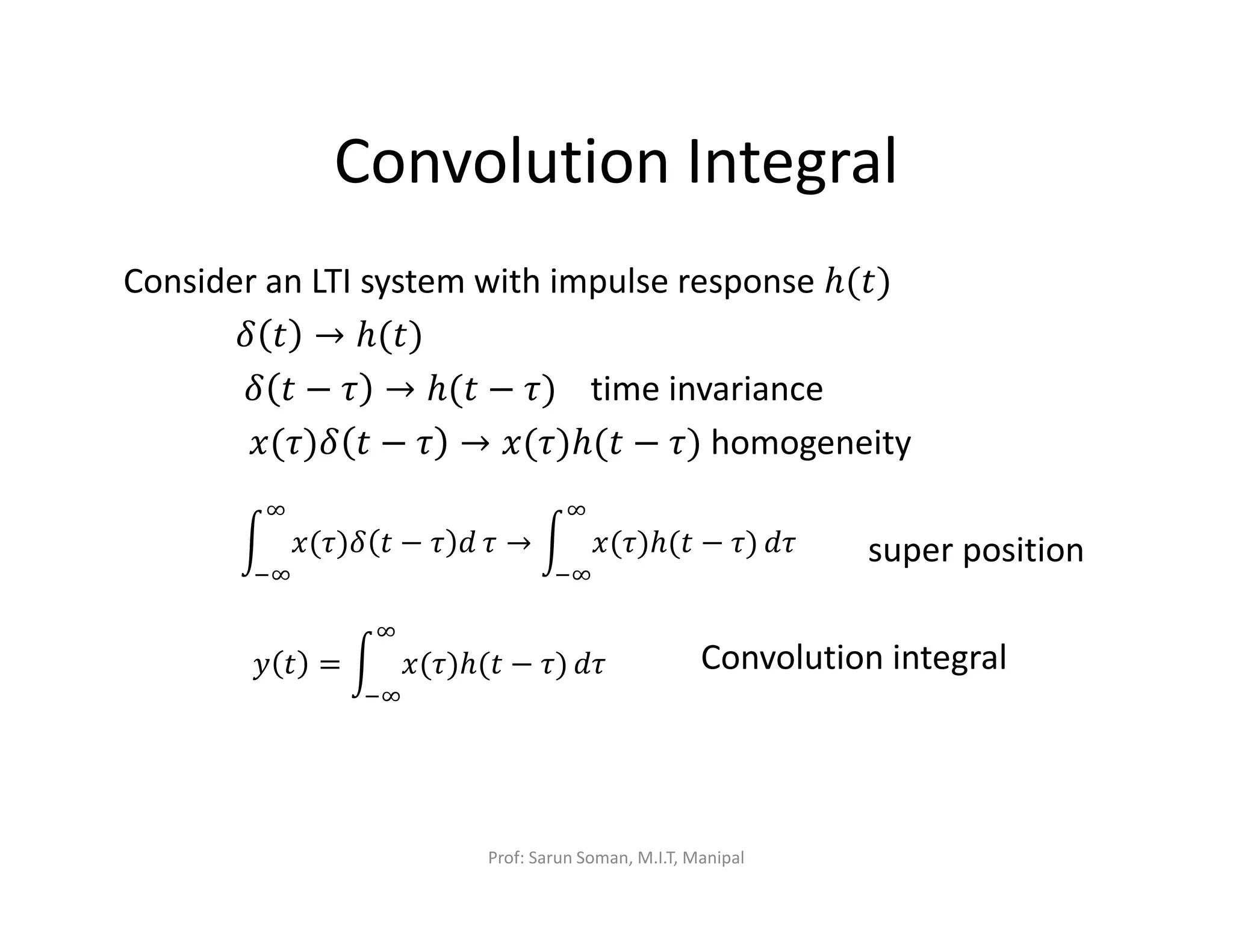 Convolution Integral
Consider an LTI system with impulse response ℎ(‫)ݐ‬
ߜ ‫ݐ‬ → ℎ(‫)ݐ‬
ߜ ‫ݐ‬ − ߬ → ℎ(‫ݐ‬ − ߬) time invariance
‫ߜ)߬(ݔ‬ ‫ݐ‬ − ߬ → ‫)߬(ݔ‬ℎ(‫ݐ‬ − ߬) homogeneity
super position
Convolution integral
න ‫ߜ)߬(ݔ‬ ‫ݐ‬ − ߬ ݀
ஶ
ିஶ
߬ → න ‫)߬(ݔ‬ℎ(‫ݐ‬ − ߬)
ஶ
ିஶ
݀߬
‫ݕ‬ ‫ݐ‬ = න ‫)߬(ݔ‬ℎ(‫ݐ‬ − ߬)
ஶ
ିஶ
݀߬
Prof: Sarun Soman, M.I.T, Manipal
 