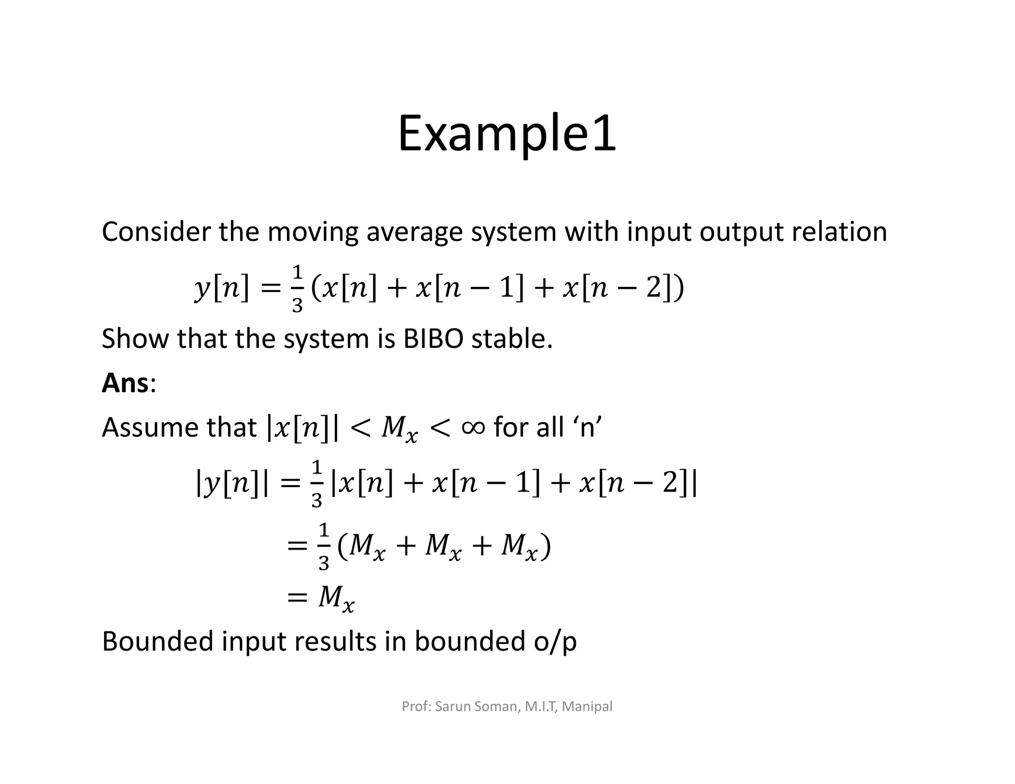 Example1
Consider the moving average system with input output relation
‫ݕ‬ ݊ =
ଵ
ଷ
‫ݔ‬ ݊ + ‫ݔ‬ ݊ − 1 + ‫ݔ‬ ݊ − 2
Show that the system is BIBO stable.
Ans:
Assume that ‫]݊[ݔ‬ < ‫ܯ‬௫ < ∞ for all ‘n’
‫]݊[ݕ‬ =
ଵ
ଷ
‫ݔ‬ ݊ + ‫ݔ‬ ݊ − 1 + ‫ݔ‬ ݊ − 2
=
ଵ
ଷ
(‫ܯ‬௫ + ‫ܯ‬௫ + ‫ܯ‬௫)
= ‫ܯ‬௫
Bounded input results in bounded o/p
Prof: Sarun Soman, M.I.T, Manipal
 