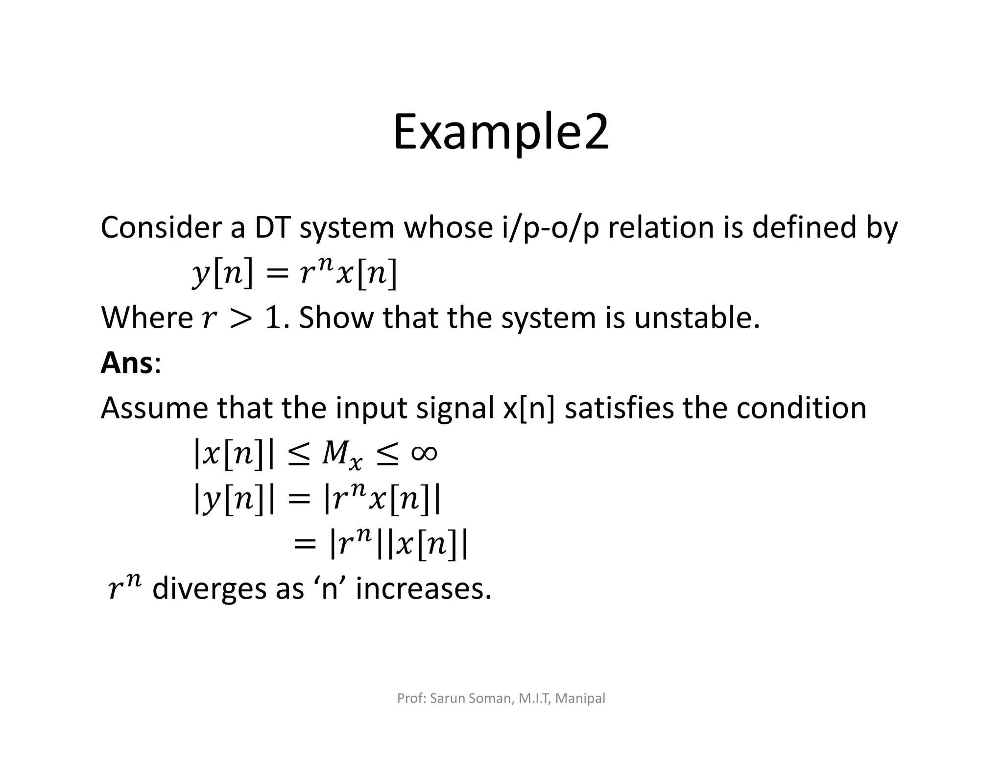 Example2
Consider a DT system whose i/p-o/p relation is defined by
‫ݕ‬ ݊ = ‫ݎ‬௡
‫]݊[ݔ‬
Where ‫ݎ‬ > 1. Show that the system is unstable.
Ans:
Assume that the input signal x[n] satisfies the condition
‫]݊[ݔ‬ ≤ ‫ܯ‬௫ ≤ ∞
‫]݊[ݕ‬ = ‫ݎ‬௡‫]݊[ݔ‬
= ‫ݎ‬௡ ‫]݊[ݔ‬
‫ݎ‬௡ diverges as ‘n’ increases.
Prof: Sarun Soman, M.I.T, Manipal
 