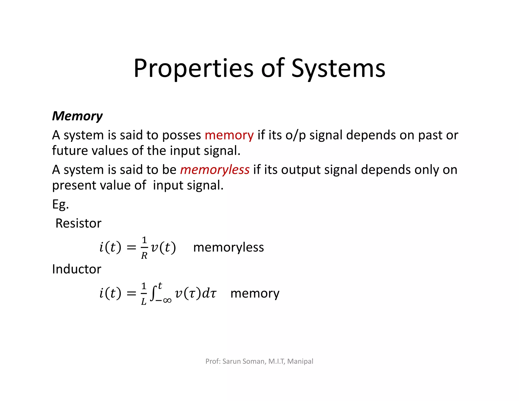 Properties of Systems
Memory
A system is said to posses memory if its o/p signal depends on past or
future values of the input signal.
A system is said to be memoryless if its output signal depends only on
present value of input signal.
Eg.
Resistor
݅ ‫ݐ‬ =
ଵ
ோ
‫)ݐ(ݒ‬ memoryless
Inductor
݅ ‫ݐ‬ =
ଵ
௅
‫׬‬ ‫ݒ‬ ߬ ݀߬
௧
ିஶ
memory
Prof: Sarun Soman, M.I.T, Manipal
 
