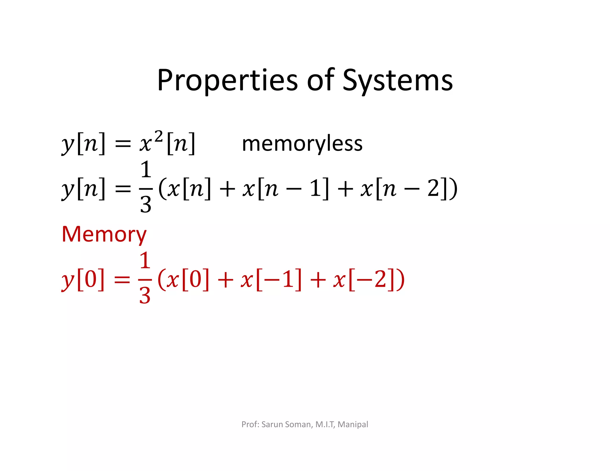 Properties of Systems
‫ݕ‬ ݊ = ‫ݔ‬ଶ
݊ memoryless
‫ݕ‬ ݊ =
1
3
‫ݔ‬ ݊ + ‫ݔ‬ ݊ − 1 + ‫ݔ‬ ݊ − 2
Memory
‫ݕ‬ 0 =
1
3
‫ݔ‬ 0 + ‫ݔ‬ −1 + ‫ݔ‬ −2
Prof: Sarun Soman, M.I.T, Manipal
 