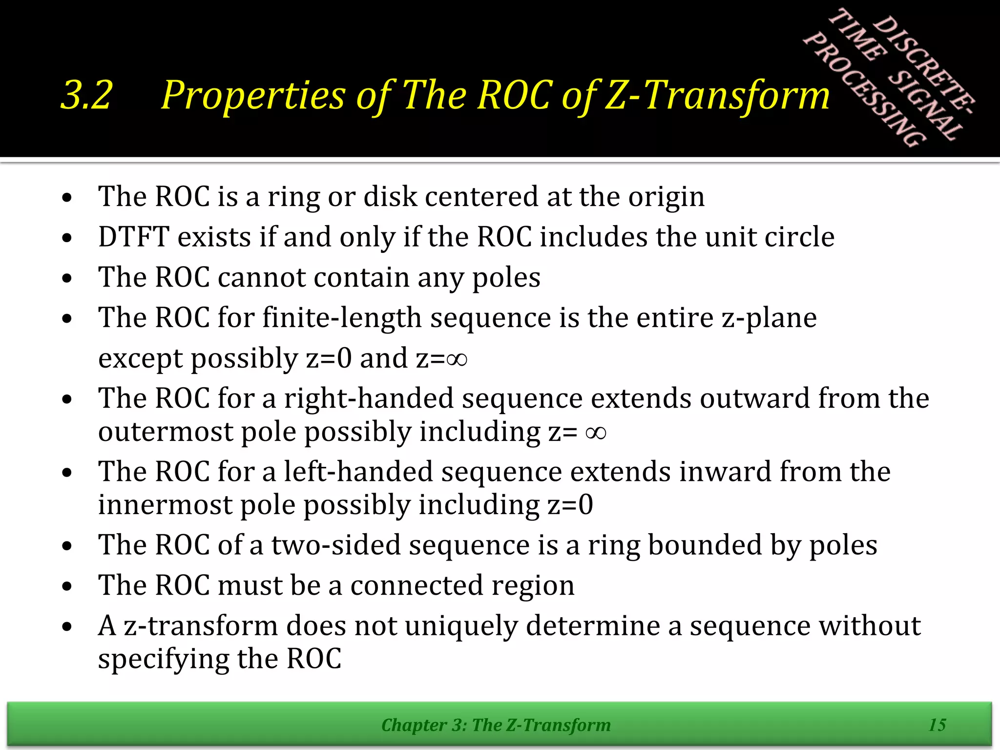 3.2 Properties of The ROC of Z-Transform
• The ROC is a ring or disk centered at the origin
• DTFT exists if and only if the ROC includes the unit circle
• The ROC cannot contain any poles
• The ROC for finite-length sequence is the entire z-plane
except possibly z=0 and z=
• The ROC for a right-handed sequence extends outward from the
outermost pole possibly including z= 
• The ROC for a left-handed sequence extends inward from the
innermost pole possibly including z=0
• The ROC of a two-sided sequence is a ring bounded by poles
• The ROC must be a connected region
• A z-transform does not uniquely determine a sequence without
specifying the ROC
Chapter 3: The Z-Transform 15
 