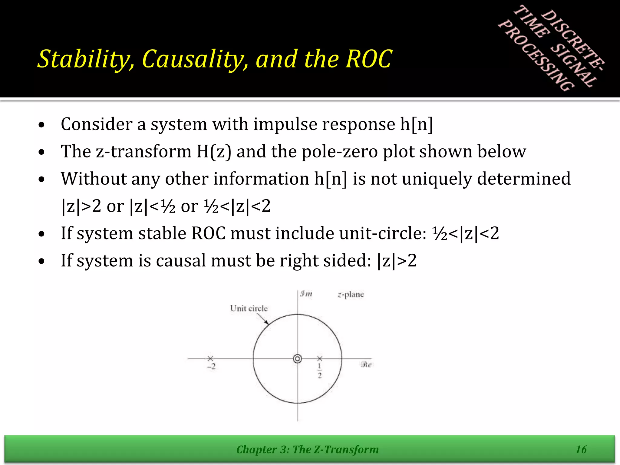 Stability, Causality, and the ROC
• Consider a system with impulse response h[n]
• The z-transform H(z) and the pole-zero plot shown below
• Without any other information h[n] is not uniquely determined
|z|>2 or |z|<½ or ½<|z|<2
• If system stable ROC must include unit-circle: ½<|z|<2
• If system is causal must be right sided: |z|>2
Chapter 3: The Z-Transform 16
 