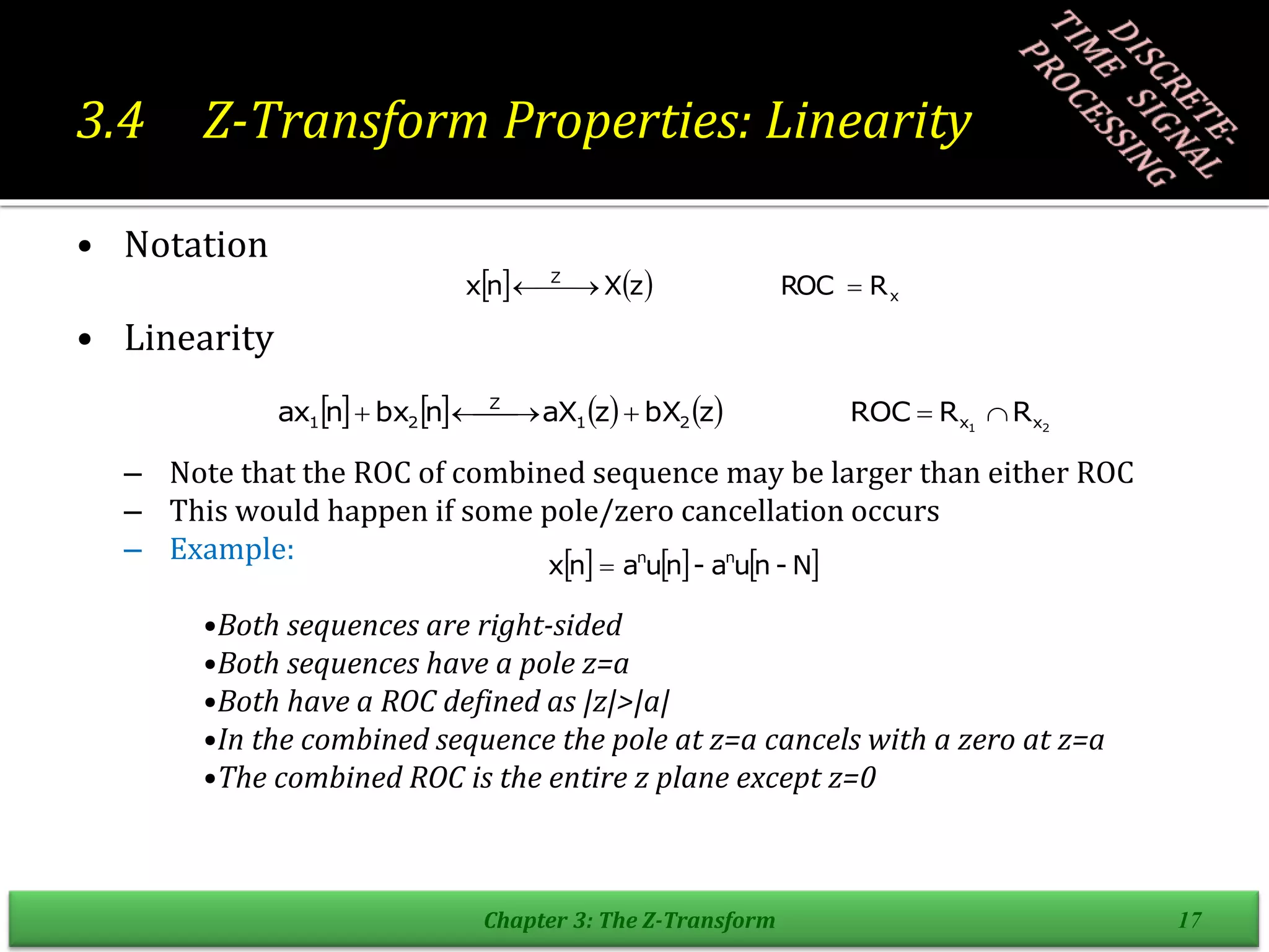 3.4 Z-Transform Properties: Linearity
• Notation
• Linearity
– Note that the ROC of combined sequence may be larger than either ROC
– This would happen if some pole/zero cancellation occurs
– Example:
•Both sequences are right-sided
•Both sequences have a pole z=a
•Both have a ROC defined as |z|>|a|
•In the combined sequence the pole at z=a cancels with a zero at z=a
•The combined ROC is the entire z plane except z=0
Chapter 3: The Z-Transform 17
    x
Z
R
ROC
z
X
n
x 

 

        2
1 x
x
2
1
Z
2
1 R
R
ROC
z
bX
z
aX
n
bx
n
ax 



 


     
N
-
n
u
a
-
n
u
a
n
x n
n

 