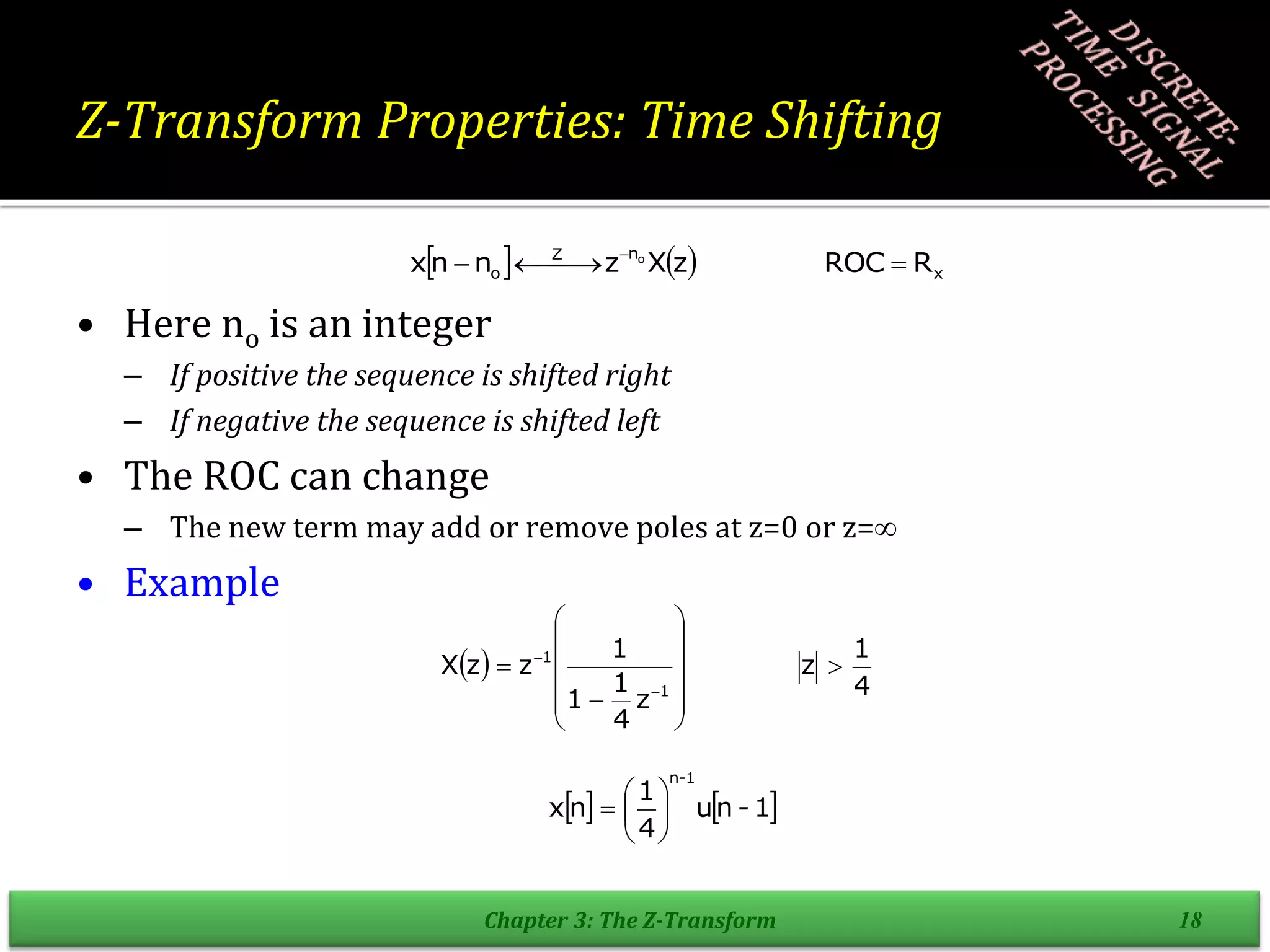 Z-Transform Properties: Time Shifting
• Here no is an integer
– If positive the sequence is shifted right
– If negative the sequence is shifted left
• The ROC can change
– The new term may add or remove poles at z=0 or z=
• Example
Chapter 3: The Z-Transform 18
    x
n
Z
o R
ROC
z
X
z
n
n
x o


 

 
 
4
1
z
z
4
1
1
1
z
z
X
1
1

















   
1
-
n
u
4
1
n
x
1
-
n







 