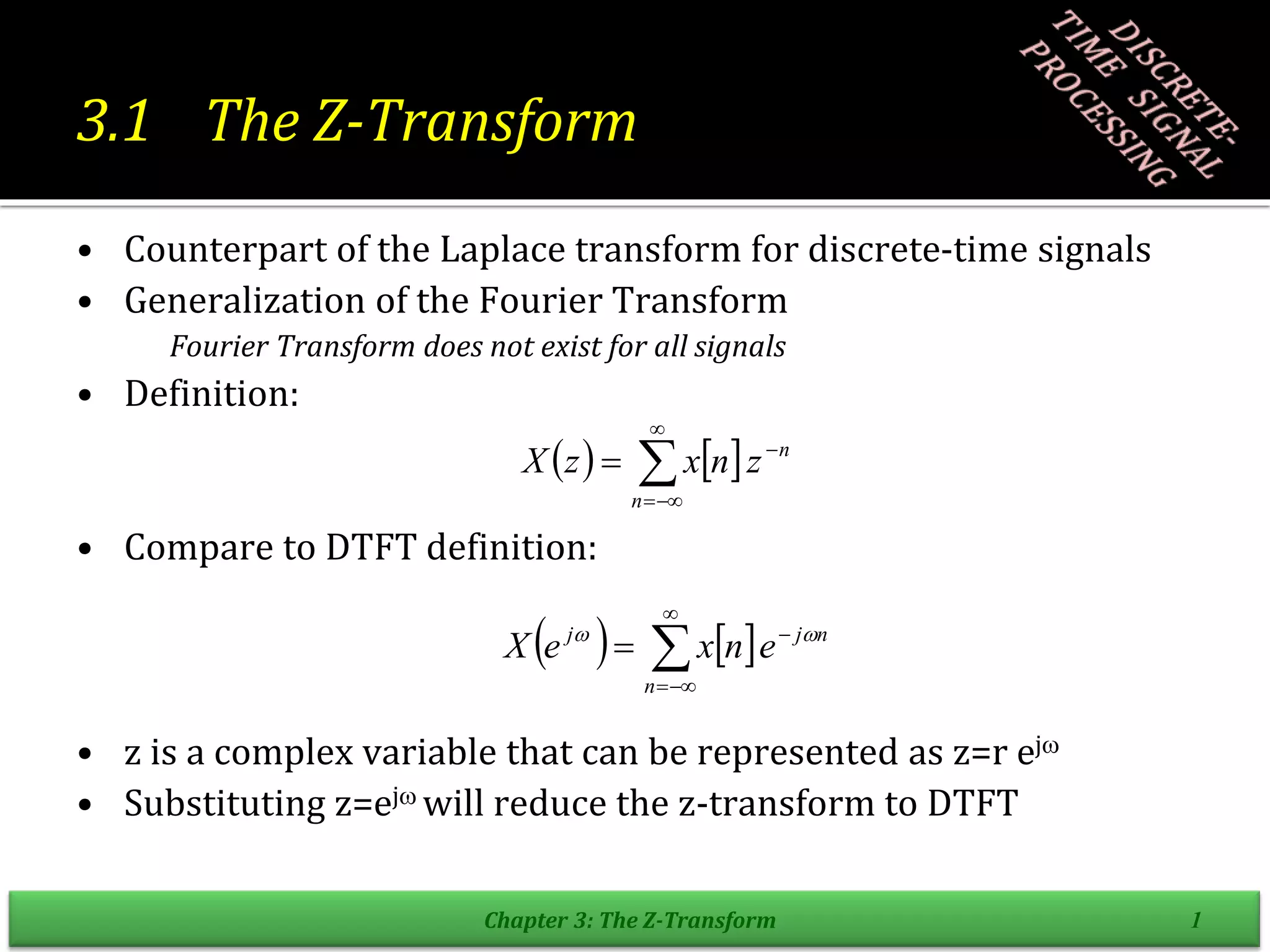 3.1 The Z-Transform
• Counterpart of the Laplace transform for discrete-time signals
• Generalization of the Fourier Transform
Fourier Transform does not exist for all signals
• Definition:
• Compare to DTFT definition:
• z is a complex variable that can be represented as z=r ej
• Substituting z=ej will reduce the z-transform to DTFT
Chapter 3: The Z-Transform 1
   






n
n
z
n
x
z
X
    n
j
n
j
e
n
x
e
X 
 





 