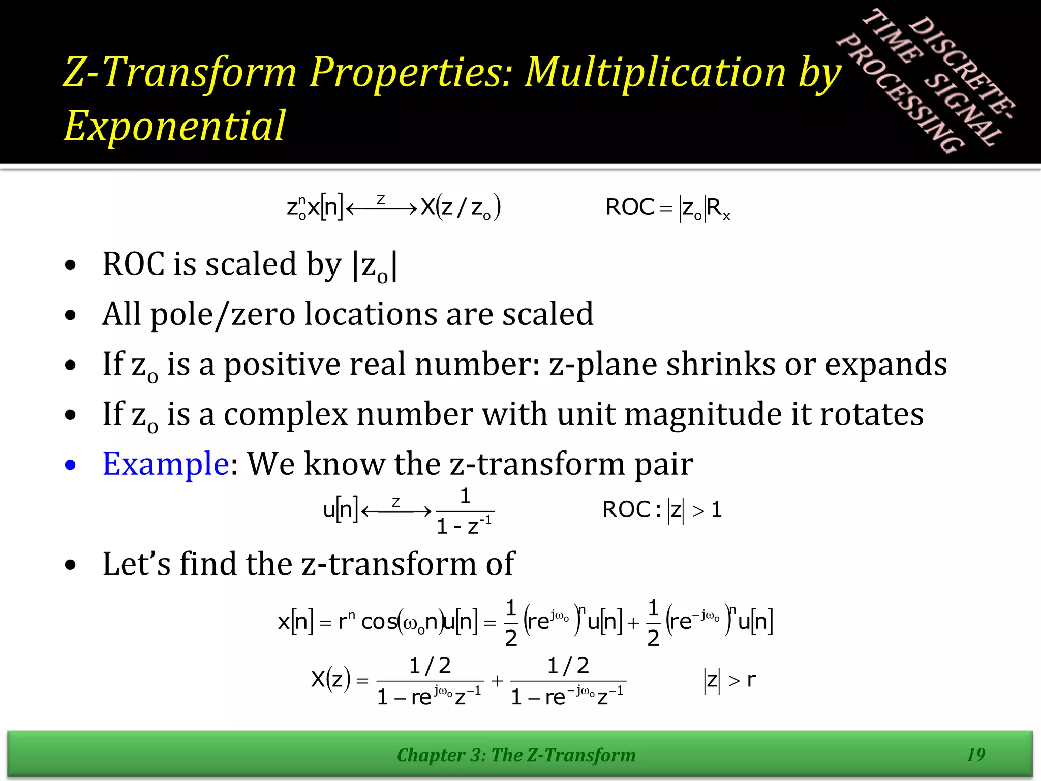 Z-Transform Properties: Multiplication by
Exponential
• ROC is scaled by |zo|
• All pole/zero locations are scaled
• If zo is a positive real number: z-plane shrinks or expands
• If zo is a complex number with unit magnitude it rotates
• Example: We know the z-transform pair
• Let’s find the z-transform of
Chapter 3: The Z-Transform 19
    x
o
o
Z
n
o R
z
ROC
z
/
z
X
n
x
z 

 

  1
z
:
ROC
z
-
1
1
n
u 1
-
Z


 

             
n
u
re
2
1
n
u
re
2
1
n
u
n
cos
r
n
x
n
j
n
j
o
n o
o 






  r
z
z
re
1
2
/
1
z
re
1
2
/
1
z
X 1
j
1
j o
o




 




 