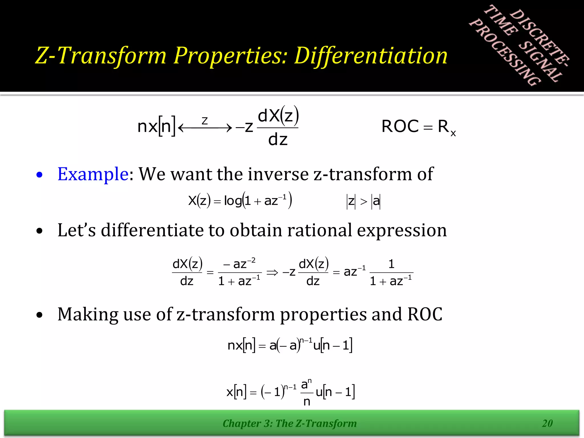 Z-Transform Properties: Differentiation
• Example: We want the inverse z-transform of
• Let’s differentiate to obtain rational expression
• Making use of z-transform properties and ROC
Chapter 3: The Z-Transform 20
   
x
Z
R
ROC
dz
z
dX
z
n
nx 


 

    a
z
az
1
log
z
X 1


 
   
1
1
1
2
az
1
1
az
dz
z
dX
z
az
1
az
dz
z
dX











     
1
n
u
a
a
n
nx
1
n




     
1
n
u
n
a
1
n
x
n
1
n




 