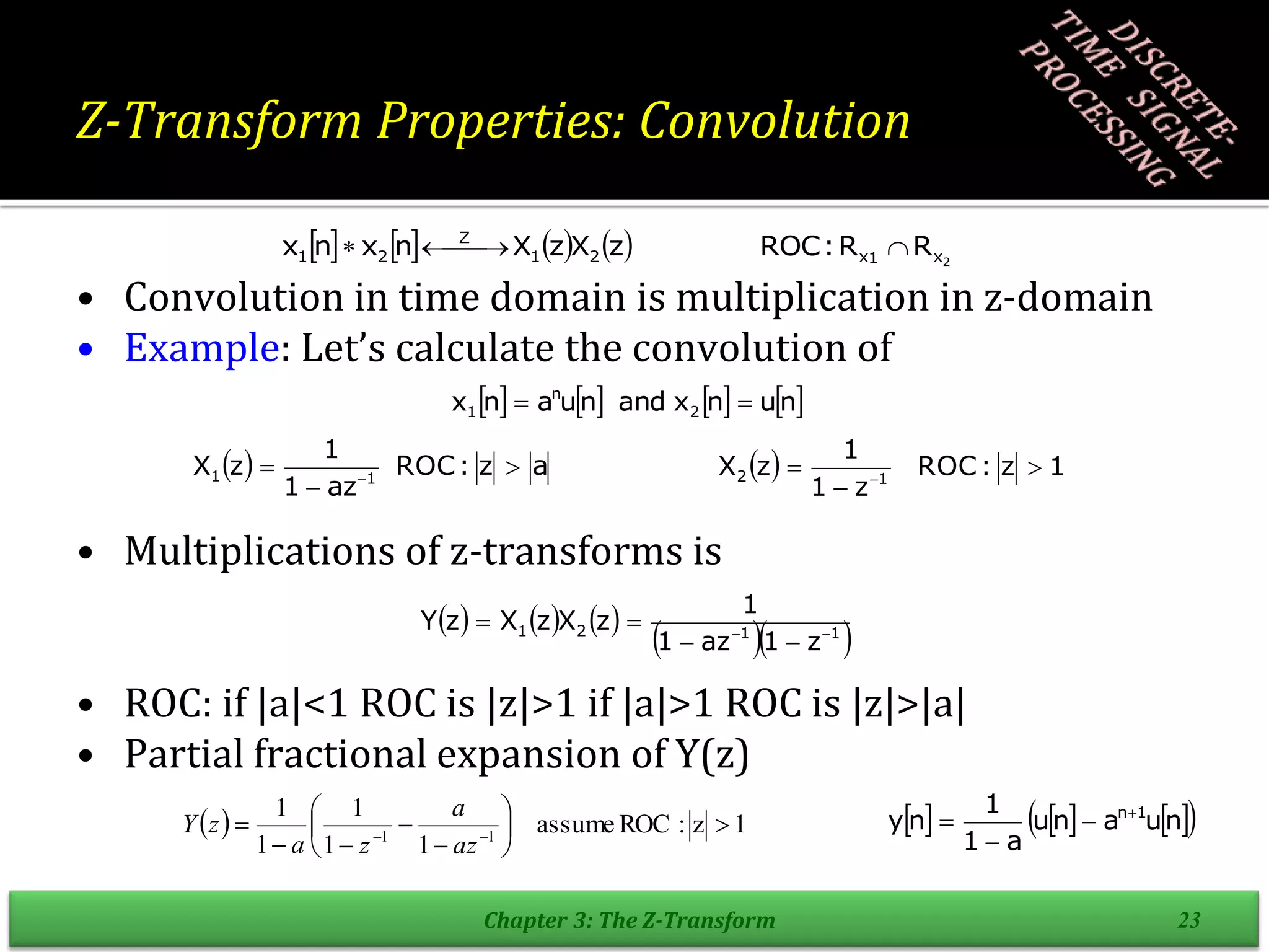 Z-Transform Properties: Convolution
• Convolution in time domain is multiplication in z-domain
• Example: Let’s calculate the convolution of
• Multiplications of z-transforms is
• ROC: if |a|<1 ROC is |z|>1 if |a|>1 ROC is |z|>|a|
• Partial fractional expansion of Y(z)
Chapter 3: The Z-Transform 23
        2
x
1
x
2
1
Z
2
1 R
R
:
ROC
z
X
z
X
n
x
n
x 

 


       
n
u
n
x
and
n
u
a
n
x 2
n
1 

  a
z
:
ROC
az
1
1
z
X 1
1 

 
  1
z
:
ROC
z
1
1
z
X 1
2 

 
     
  
1
1
2
1
z
1
az
1
1
z
X
z
X
z
Y 





  1
z
:
ROC
assume
1
1
1
1
1
1
1











 

az
a
z
a
z
Y      
 
n
u
a
n
u
a
1
1
n
y 1
n



 