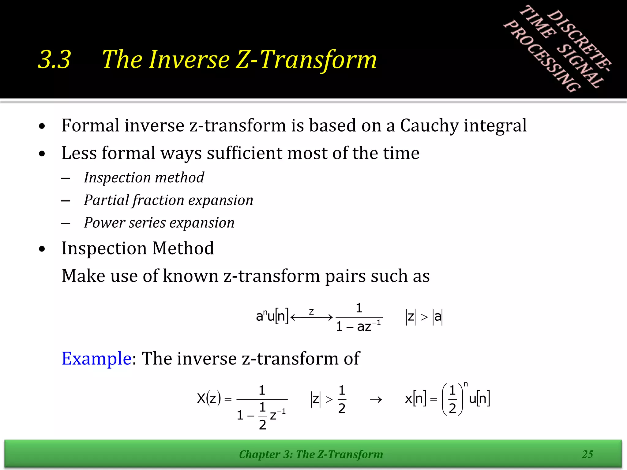 3.3 The Inverse Z-Transform
• Formal inverse z-transform is based on a Cauchy integral
• Less formal ways sufficient most of the time
– Inspection method
– Partial fraction expansion
– Power series expansion
• Inspection Method
Make use of known z-transform pairs such as
Example: The inverse z-transform of
Chapter 3: The Z-Transform 25
  a
z
az
1
1
n
u
a 1
Z
n



 
 
     
n
u
2
1
n
x
2
1
z
z
2
1
1
1
z
X
n
1












 